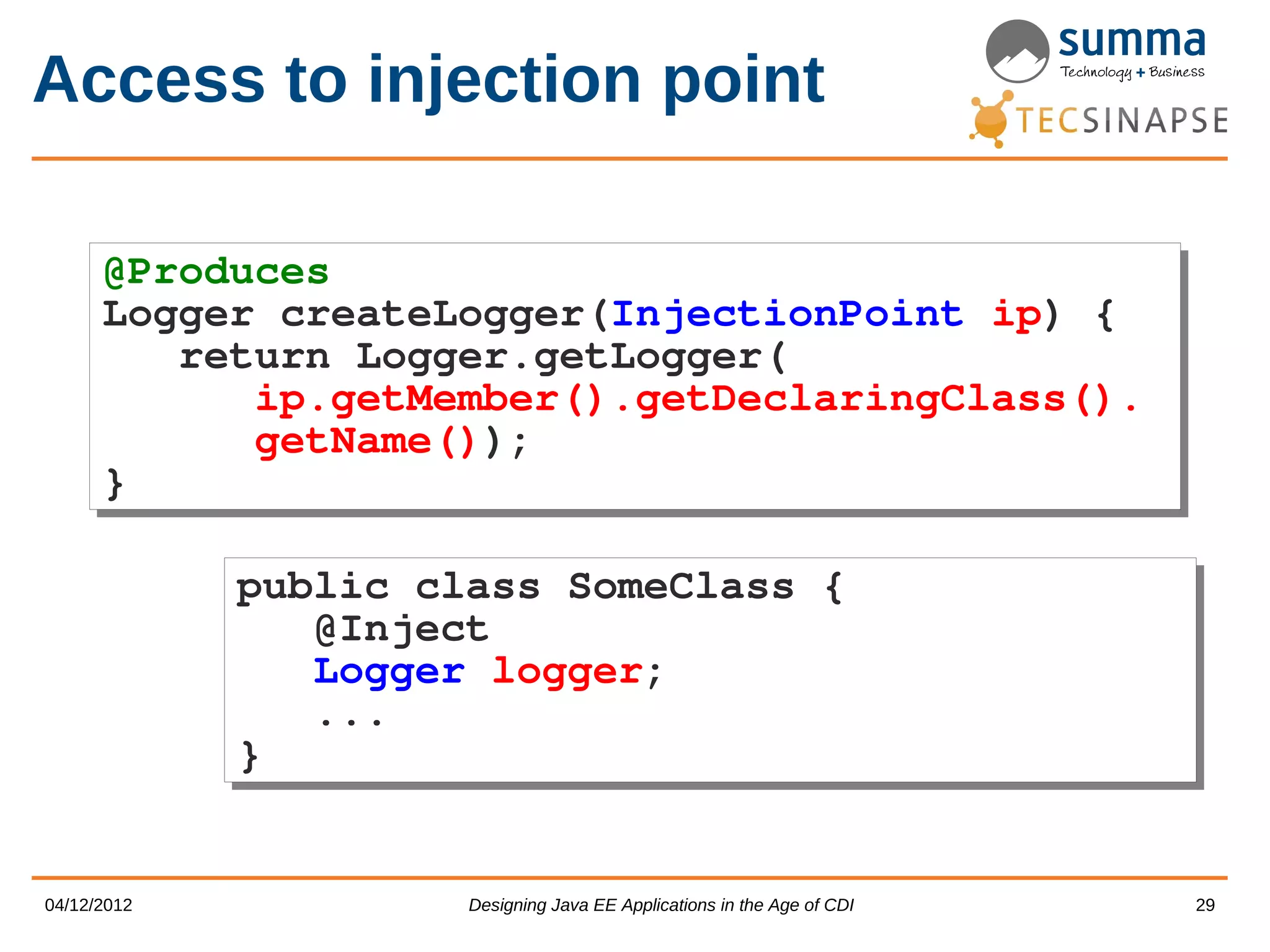 Access to injection point @Produces @Produces Logger createLogger(InjectionPoint ip) { Logger createLogger(InjectionPoint ip) { return Logger.getLogger( return Logger.getLogger( ip.getMember().getDeclaringClass(). ip.getMember().getDeclaringClass(). getName()); getName()); } } public class SomeClass { public class SomeClass { @Inject @Inject Logger logger; Logger logger; ... ... } } 04/12/2012 Designing Java EE Applications in the Age of CDI 29 