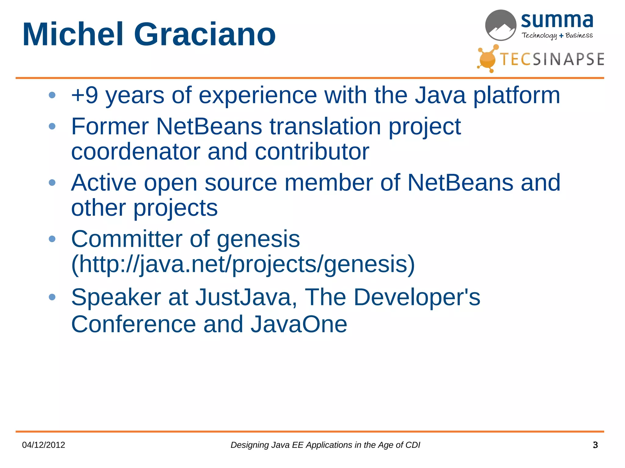 Michel Graciano • +9 years of experience with the Java platform • Former NetBeans translation project coordenator and contributor • Active open source member of NetBeans and other projects • Committer of genesis (http://java.net/projects/genesis) • Speaker at JustJava, The Developer's Conference and JavaOne 04/12/2012 Designing Java EE Applications in the Age of CDI 3 