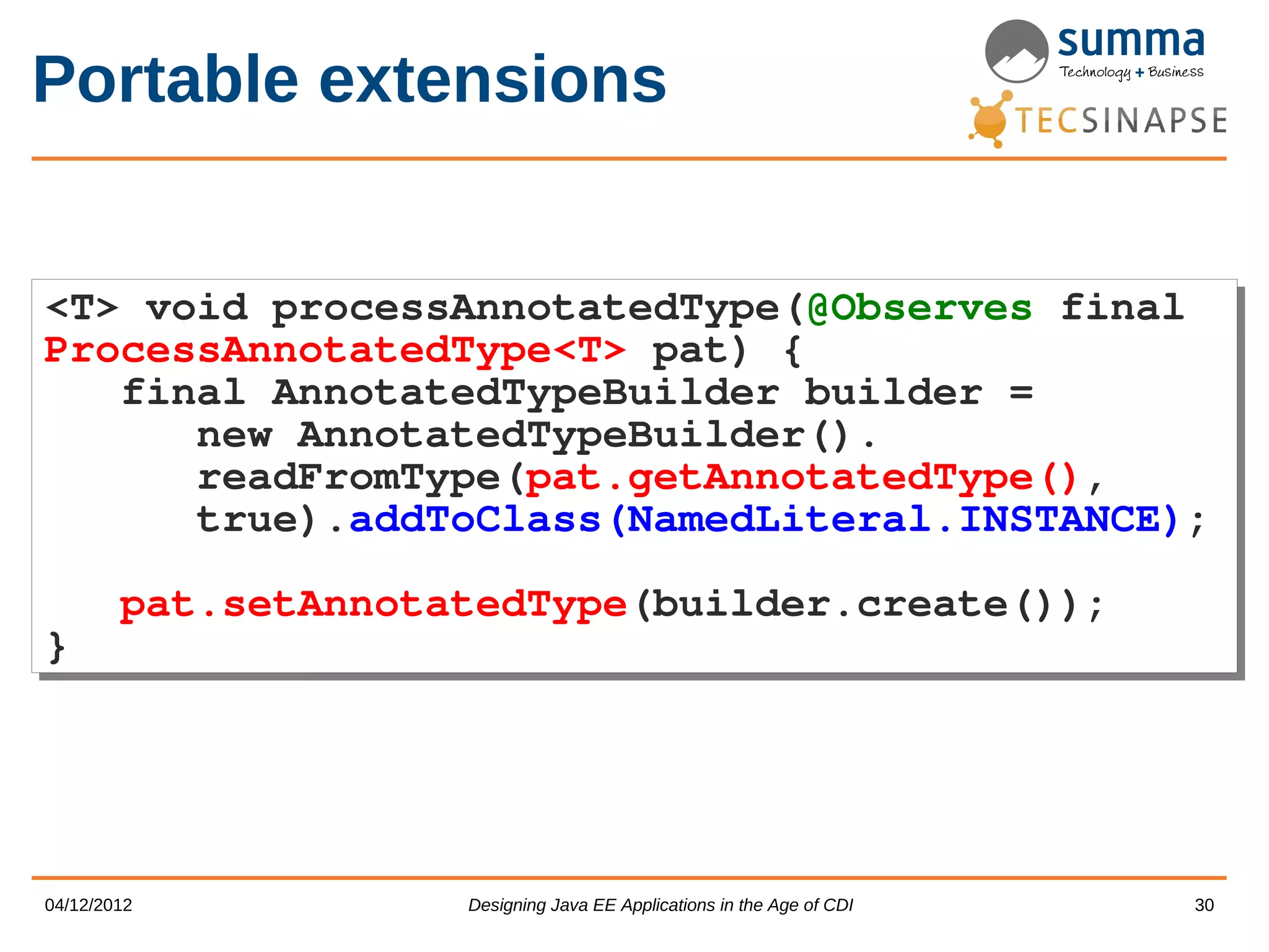 Portable extensions <T> void processAnnotatedType(@Observes final <T> void processAnnotatedType(@Observes final ProcessAnnotatedType<T> pat) { ProcessAnnotatedType<T> pat) { final AnnotatedTypeBuilder builder = final AnnotatedTypeBuilder builder = new AnnotatedTypeBuilder(). new AnnotatedTypeBuilder(). readFromType(pat.getAnnotatedType(), readFromType(pat.getAnnotatedType(), true).addToClass(NamedLiteral.INSTANCE); true).addToClass(NamedLiteral.INSTANCE); pat.setAnnotatedType(builder.create()); pat.setAnnotatedType(builder.create()); } } 04/12/2012 Designing Java EE Applications in the Age of CDI 30 
