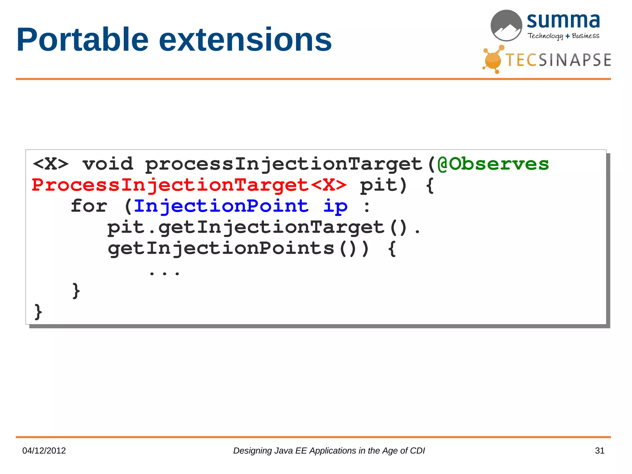 Portable extensions <X> void processInjectionTarget(@Observes <X> void processInjectionTarget(@Observes ProcessInjectionTarget<X> pit) { ProcessInjectionTarget<X> pit) { for (InjectionPoint ip : for (InjectionPoint ip : pit.getInjectionTarget(). pit.getInjectionTarget(). getInjectionPoints()) { getInjectionPoints()) { ... ... } } } } 04/12/2012 Designing Java EE Applications in the Age of CDI 31 