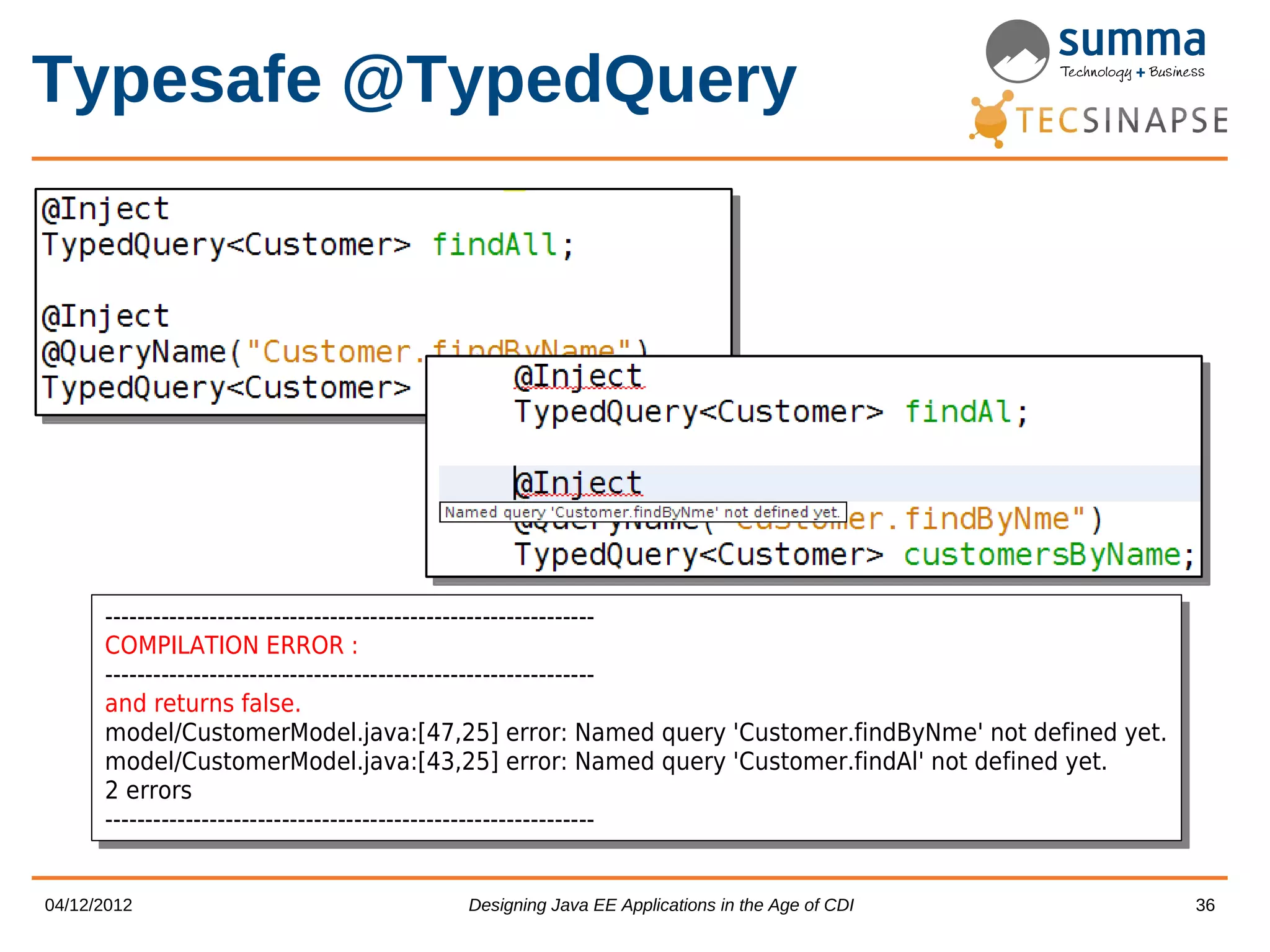 Typesafe @TypedQuery ------------------------------------------------------------- ------------------------------------------------------------- COMPILATION ERROR :: COMPILATION ERROR ------------------------------------------------------------- ------------------------------------------------------------- and returns false. and returns false. model/CustomerModel.java:[47,25] error: Named query 'Customer.findByNme' not defined yet. model/CustomerModel.java:[47,25] error: Named query 'Customer.findByNme' not defined yet. model/CustomerModel.java:[43,25] error: Named query 'Customer.findAl' not defined yet. model/CustomerModel.java:[43,25] error: Named query 'Customer.findAl' not defined yet. 2 errors 2 errors ------------------------------------------------------------- ------------------------------------------------------------- 04/12/2012 Designing Java EE Applications in the Age of CDI 36 
