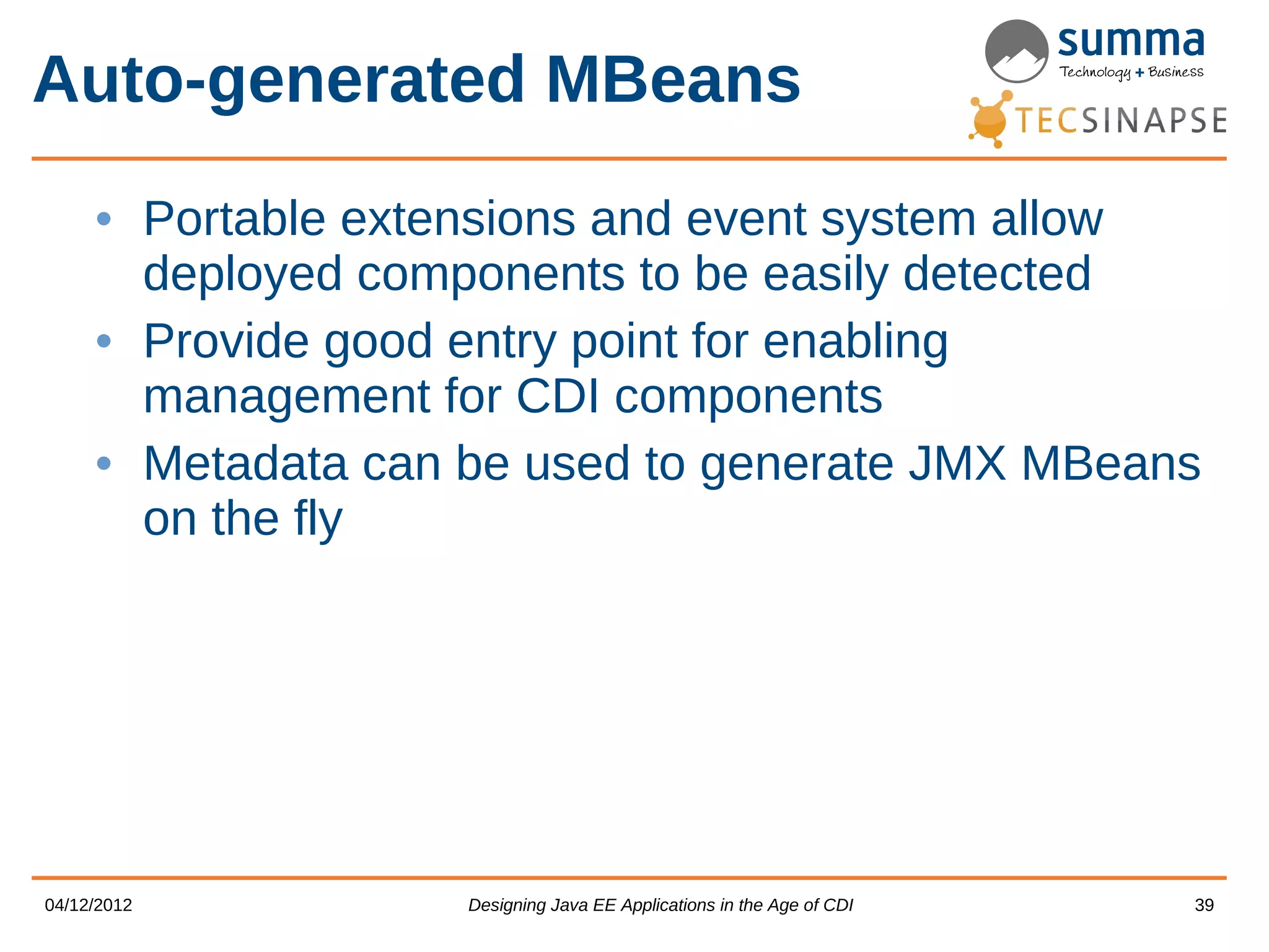 Auto-generated MBeans • Portable extensions and event system allow deployed components to be easily detected • Provide good entry point for enabling management for CDI components • Metadata can be used to generate JMX MBeans on the fly 04/12/2012 Designing Java EE Applications in the Age of CDI 39 
