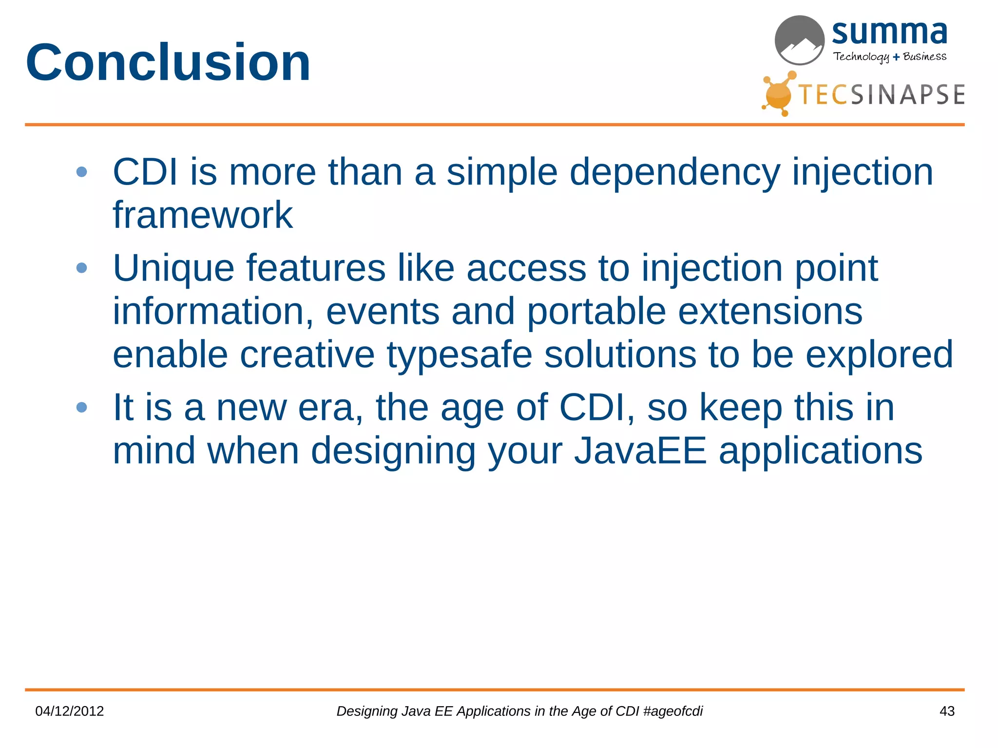 Conclusion • CDI is more than a simple dependency injection framework • Unique features like access to injection point information, events and portable extensions enable creative typesafe solutions to be explored • It is a new era, the age of CDI, so keep this in mind when designing your JavaEE applications 04/12/2012 Designing Java EE Applications in the Age of CDI #ageofcdi 43 
