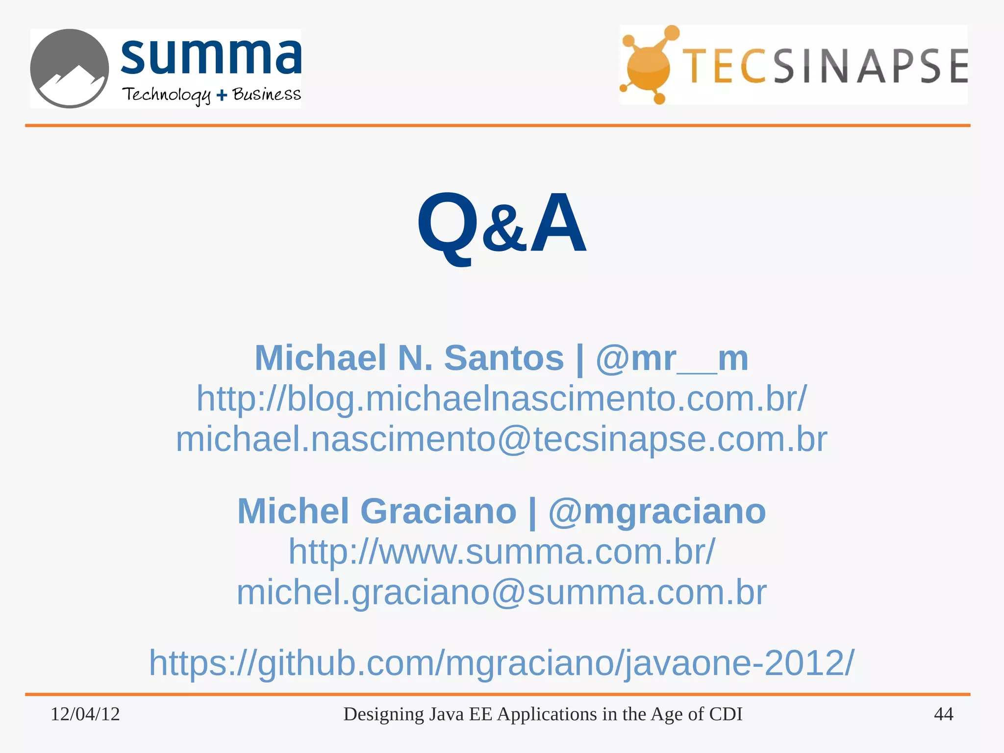 Q&A Michael N. Santos | @mr__m http://blog.michaelnascimento.com.br/ michael.nascimento@tecsinapse.com.br Michel Graciano | @mgraciano http://www.summa.com.br/ michel.graciano@summa.com.br https://github.com/mgraciano/javaone-2012/ 12/04/12 Designing Java EE Applications in the Age of CDI 44 