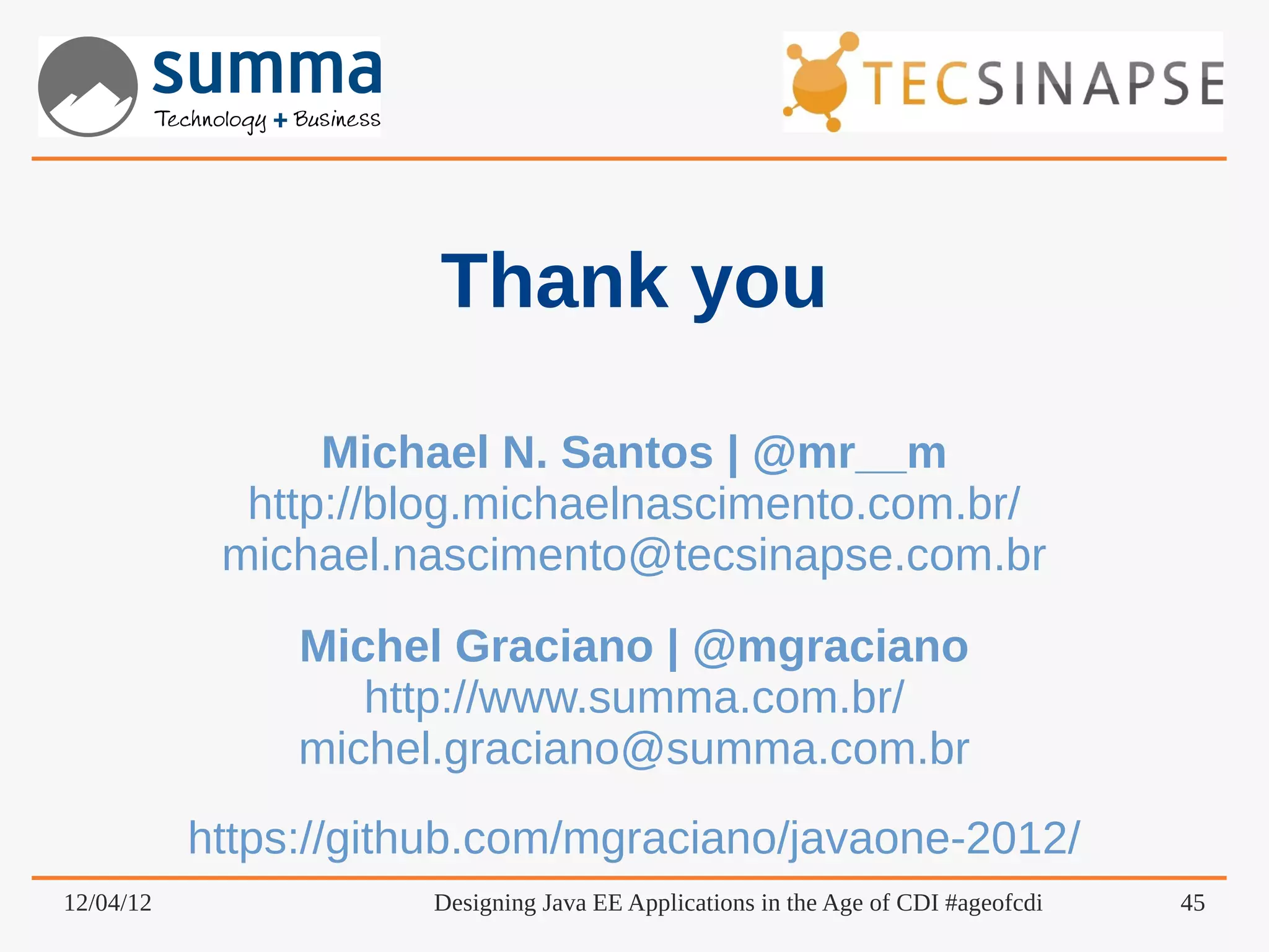 Thank you Michael N. Santos | @mr__m http://blog.michaelnascimento.com.br/ michael.nascimento@tecsinapse.com.br Michel Graciano | @mgraciano http://www.summa.com.br/ michel.graciano@summa.com.br https://github.com/mgraciano/javaone-2012/ 12/04/12 Designing Java EE Applications in the Age of CDI #ageofcdi 45 