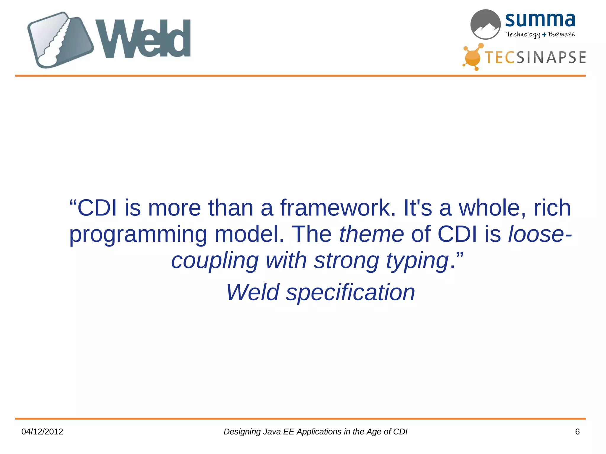 “CDI is more than a framework. It's a whole, rich programming model. The theme of CDI is loose- coupling with strong typing.” Weld specification 04/12/2012 Designing Java EE Applications in the Age of CDI 6 