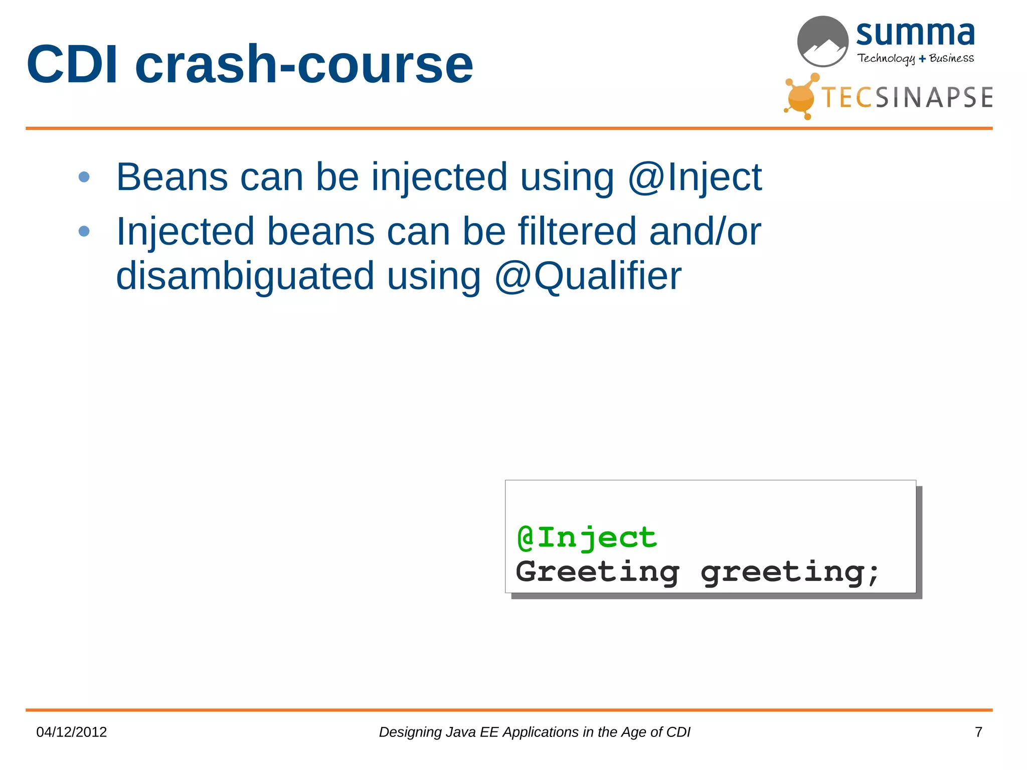CDI crash-course • Beans can be injected using @Inject • Injected beans can be filtered and/or disambiguated using @Qualifier @Inject @Inject Greeting greeting; Greeting greeting; 04/12/2012 Designing Java EE Applications in the Age of CDI 7 