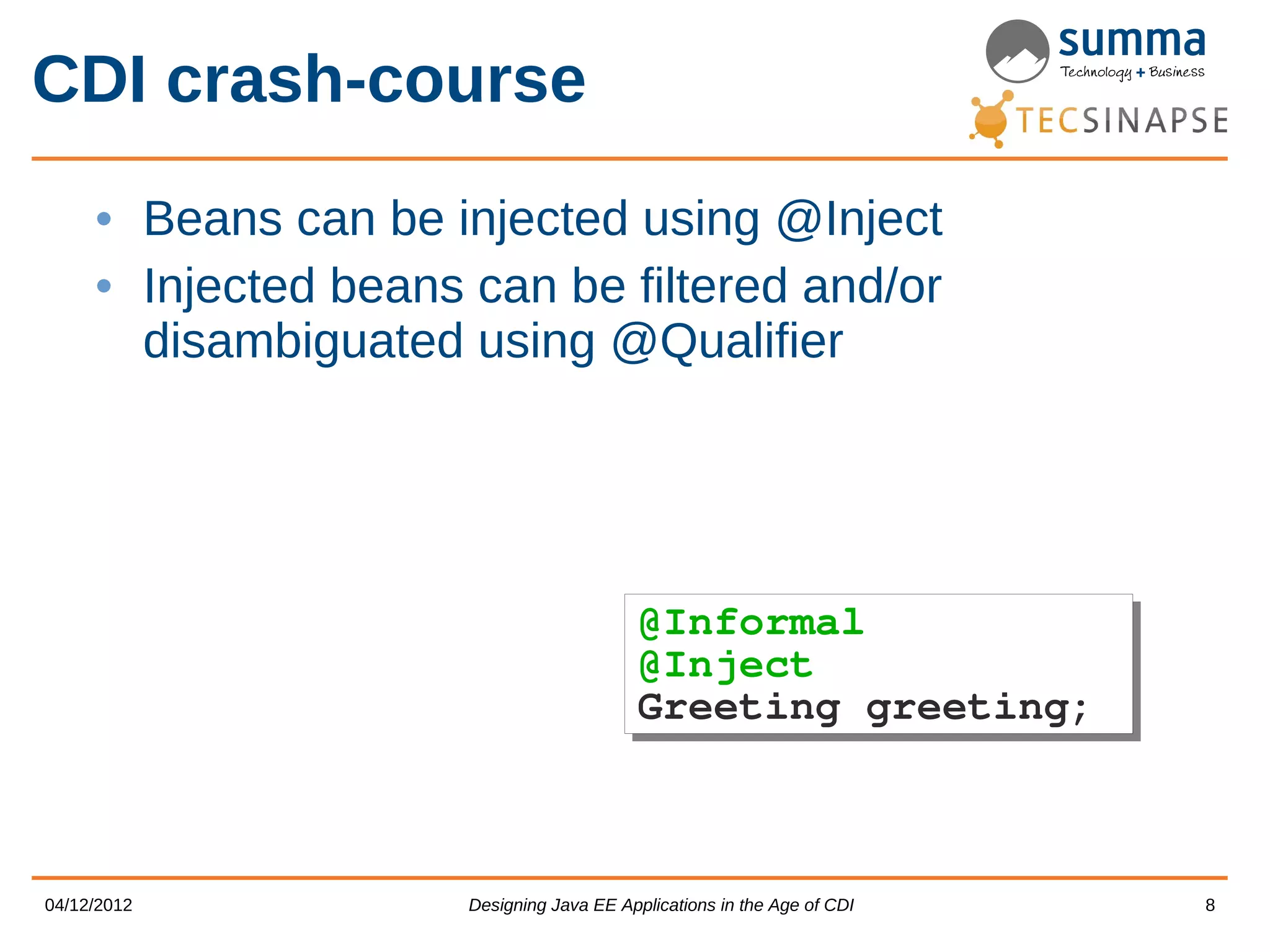 CDI crash-course • Beans can be injected using @Inject • Injected beans can be filtered and/or disambiguated using @Qualifier @Informal @Informal @Inject @Inject Greeting greeting; Greeting greeting; 04/12/2012 Designing Java EE Applications in the Age of CDI 8 