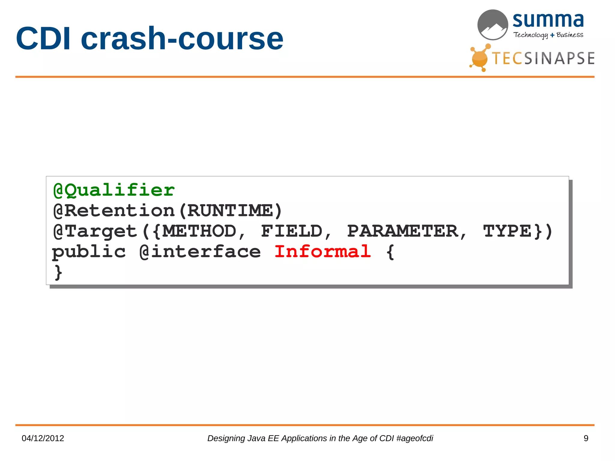 CDI crash-course @Qualifier @Qualifier @Retention(RUNTIME) @Retention(RUNTIME) @Target({METHOD, FIELD, PARAMETER, TYPE}) @Target({METHOD, FIELD, PARAMETER, TYPE}) public @interface Informal { public @interface Informal { } } 04/12/2012 Designing Java EE Applications in the Age of CDI #ageofcdi 9 