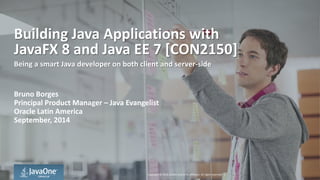 Copyright © 2014, Oracle and/or its affiliates. All rights reserved. | 
Building Java Applications with JavaFX 8 and Java EE 7 [CON2150] 
Being a smart Java developer on both client and server-side 
Bruno Borges 
Principal Product Manager – Java Evangelist 
Oracle Latin America 
September, 2014  