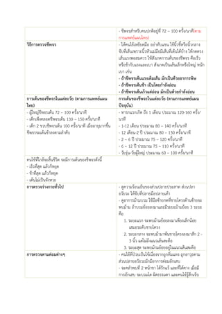 - ชีพจรสาหรับคนปกติอยู่ที่ 72 – 100 ครั้ง/นาที(ตาม
การแพทย์แผนไทย)
วิธีการตรวจชีพจร - ให้คนไข้เหยียดมือ อย่าทับแขน ใช้นิ้วชี้หรือนิ้วกลาง
จับที่เส้นเพราะนิ้วหัวแม่มือมีเส้นที่เต้นได้บ้าง ให้กดตรง
เส้นแรงพอสมควร ให้สังเกตการเต้นของชีพจร คือเร็ว
หรือช้ากับแรงและเบา สังเกตเป็นเส้นเล็กหรือใหญ่ หนัก
เบา เช่น
- ถ้าชีพจรเต้นแรงเต็มเส้น มักเป็นด้วยอาการพิษ
- ถ้าชีพจรเต้นช้า เป็นโดยกาลังอ่อน
- ถ้าชีพจรเต้นเร็วแต่อ่อน มักเป็นด้วยกาลังอ่อน
การเต้นของชีพจรในแต่ละวัย (ตามการแพทย์แผน
ไทย)
การเต้นของชีพจรในแต่ละวัย (ตามการแพทย์แผน
ปัจจุบัน)
- ผู้ใหญ่ชีพจรเต้น 72 – 100 ครั้ง/นาที
- เด็กเพิ่งคลอดชีพจรเต้น 130 – 150 ครั้ง/นาที
- เด็ก 2 ขวบชีพจรเต้น 100 ครั้ง/นาที เมื่ออายุมากขึ้น
ชีพจรจะเต้นช้าลงตามลาดับ
- ทารกแรกเกิด ถึง 1 เดือน ประมาณ 120-160 ครั้ง/
นาที
- 1-12 เดือน ประมาณ 80 – 140 ครั้ง/นาที
- 12 เดือน-2 ปี ประมาณ 80 – 130 ครั้ง/นาที
- 2 – 6 ปี ประมาณ 75 – 120 ครั้ง/นาที
- 6 – 12 ปี ประมาณ 75 – 110 ครั้ง/นาที
- วัยรุ่น-วัยผู้ใหญ่ ประมาณ 60 – 100 ครั้ง/นาที
คนไข้ที่ใกล้จะสิ้นชีวิต จะมีการเต้นของชีพจรดังนี้
- เร็วที่สุด แล้วก็หยุด
- ช้าที่สุด แล้วก็หยุด
- เต้นไม่เป็นจังหวะ
การตรวจร่างกายทั่วไป - ดูความร้อนเย็นของส่วนปลายประสาท ส่วนปลา
อวัยวะ ให้จับที่ปลายมือปลายเท้า
- ดูอาการม้ามบวม ใช้มือซ้ายกดที่ชายโครงด้านซ้ายจะ
พบม้าม ถ้าบวมย้อยลงมาและมีระยะม้ามย้อย 3 ระยะ
คือ
1. ระยะแรก จะพบม้ามย้อยลงมาเพียงเล็กน้อย
เสมอระดับชายโครง
2. ระยะกลาง จะพบม้ามาพ้นชายโครงลงมาสัก 2 -
3 นิ้ว แต่ไม่ถึงแนวเส้นสะดือ
3. ระยะสุด จะพบม้ามย้อยอยู่ในแนวเส้นสะดือ
การตรวจตามต่อมต่างๆ - คนไข้ที่ป่วยเป้นไข้เนื่องจากถูกทิ่มแทง ถูกอาวุธตาม
ส่วนปลายอวัยวะมักมีอาการต่อมอักเสบ
- จะคลาพบที่ 2 หน้าขา ใต้รักแร้ และที่ใต้คาง เมื่อมี
การอักเสบ จะบวมโต ผิดธรรมดา และคนไข้รู้สึกเจ็บ
 