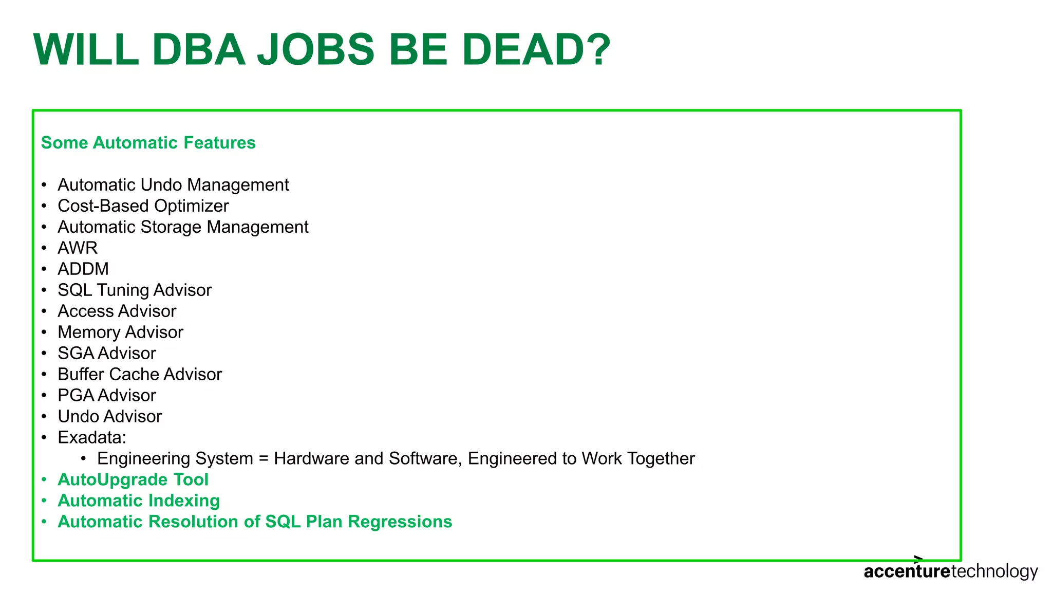 WILL DBA JOBS BE DEAD? Some Automatic Features • Automatic Undo Management • Cost-Based Optimizer • Automatic Storage Management • AWR • ADDM • SQL Tuning Advisor • Access Advisor • Memory Advisor • SGA Advisor • Buffer Cache Advisor • PGA Advisor • Undo Advisor • Exadata: • Engineering System = Hardware and Software, Engineered to Work Together • AutoUpgrade Tool • Automatic Indexing • Automatic Resolution of SQL Plan Regressions 