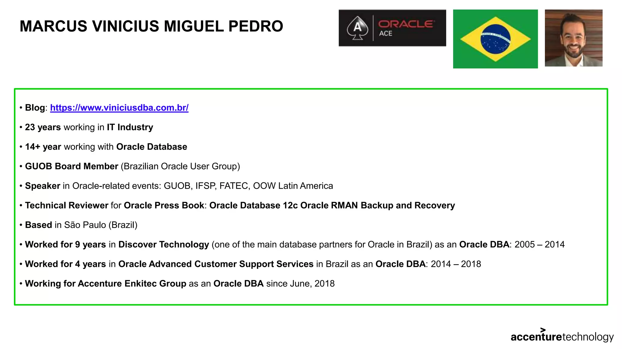 MARCUS VINICIUS MIGUEL PEDRO • Blog: https://www.viniciusdba.com.br/ • 23 years working in IT Industry • 14+ year working with Oracle Database • GUOB Board Member (Brazilian Oracle User Group) • Speaker in Oracle-related events: GUOB, IFSP, FATEC, OOW Latin America • Technical Reviewer for Oracle Press Book: Oracle Database 12c Oracle RMAN Backup and Recovery • Based in São Paulo (Brazil) • Worked for 9 years in Discover Technology (one of the main database partners for Oracle in Brazil) as an Oracle DBA: 2005 – 2014 • Worked for 4 years in Oracle Advanced Customer Support Services in Brazil as an Oracle DBA: 2014 – 2018 • Working for Accenture Enkitec Group as an Oracle DBA since June, 2018 