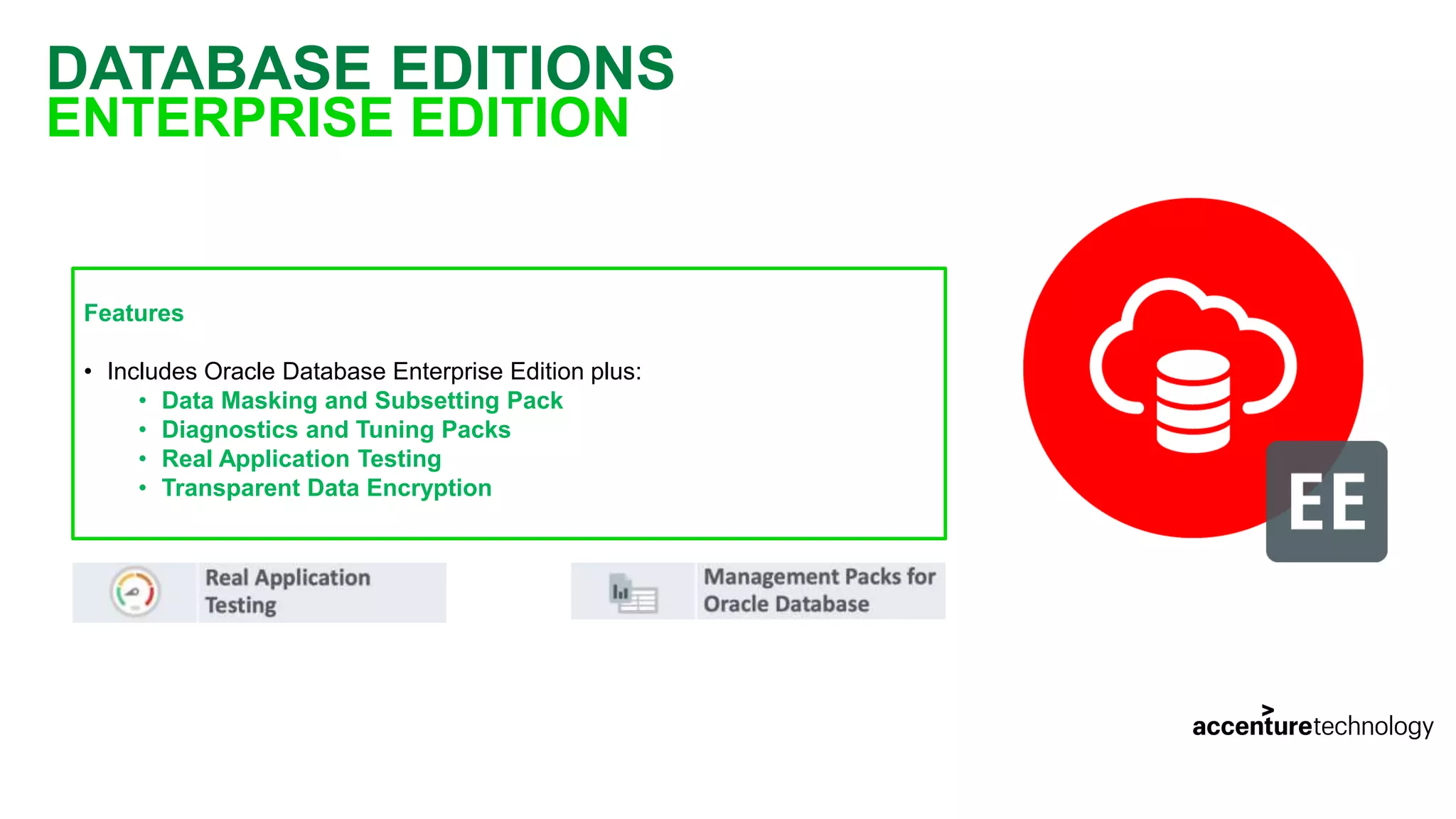 DATABASE EDITIONS ENTERPRISE EDITION Features • Includes Oracle Database Enterprise Edition plus: • Data Masking and Subsetting Pack • Diagnostics and Tuning Packs • Real Application Testing • Transparent Data Encryption 