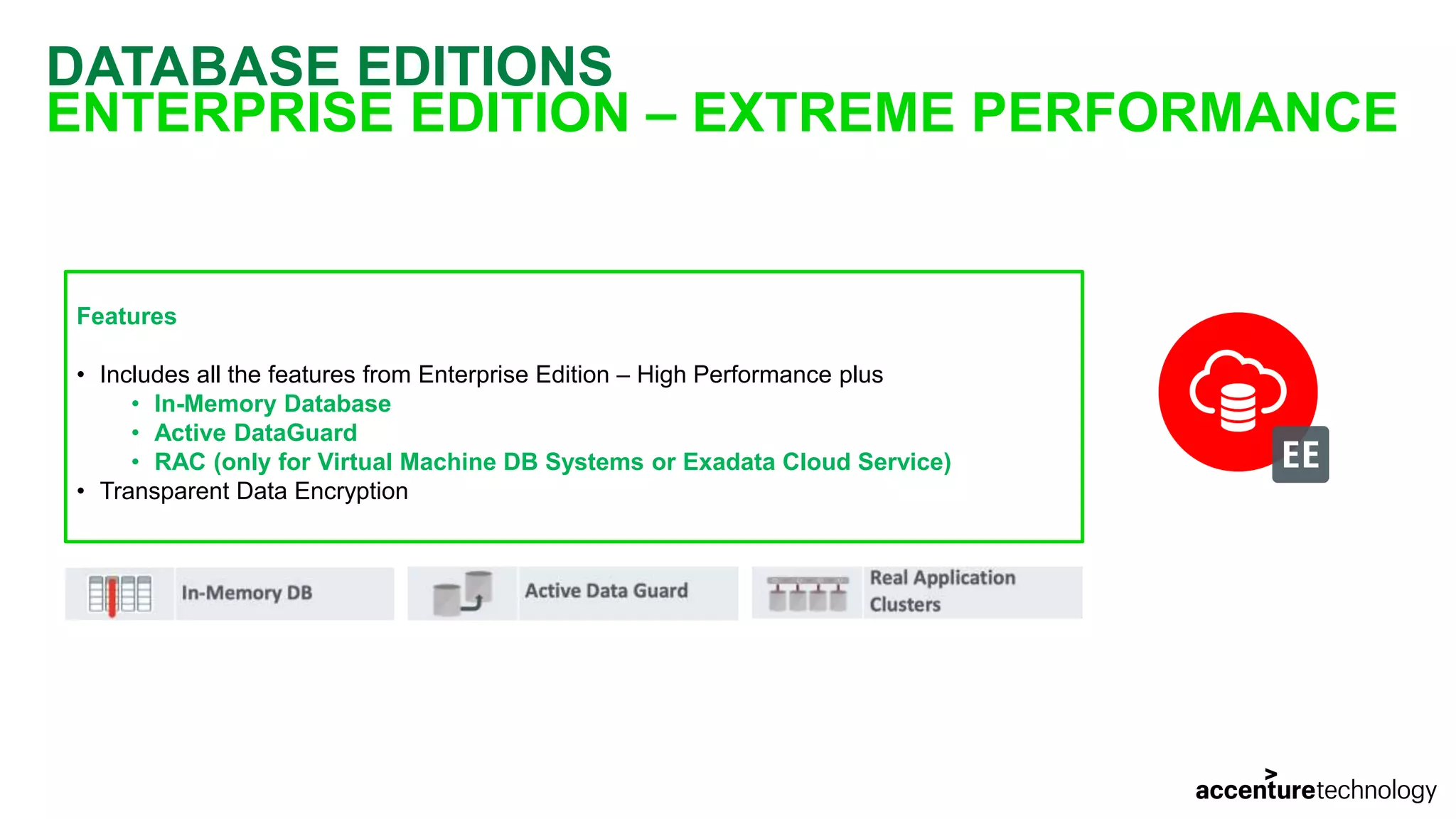 DATABASE EDITIONS ENTERPRISE EDITION – EXTREME PERFORMANCE Features • Includes all the features from Enterprise Edition – High Performance plus • In-Memory Database • Active DataGuard • RAC (only for Virtual Machine DB Systems or Exadata Cloud Service) • Transparent Data Encryption 