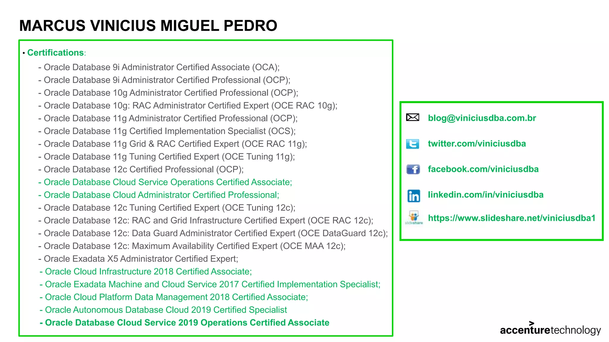MARCUS VINICIUS MIGUEL PEDRO • Certifications: - Oracle Database 9i Administrator Certified Associate (OCA); - Oracle Database 9i Administrator Certified Professional (OCP); - Oracle Database 10g Administrator Certified Professional (OCP); - Oracle Database 10g: RAC Administrator Certified Expert (OCE RAC 10g); - Oracle Database 11g Administrator Certified Professional (OCP); - Oracle Database 11g Certified Implementation Specialist (OCS); - Oracle Database 11g Grid & RAC Certified Expert (OCE RAC 11g); - Oracle Database 11g Tuning Certified Expert (OCE Tuning 11g); - Oracle Database 12c Certified Professional (OCP); - Oracle Database Cloud Service Operations Certified Associate; - Oracle Database Cloud Administrator Certified Professional; - Oracle Database 12c Tuning Certified Expert (OCE Tuning 12c); - Oracle Database 12c: RAC and Grid Infrastructure Certified Expert (OCE RAC 12c); - Oracle Database 12c: Data Guard Administrator Certified Expert (OCE DataGuard 12c); - Oracle Database 12c: Maximum Availability Certified Expert (OCE MAA 12c); - Oracle Exadata X5 Administrator Certified Expert; - Oracle Cloud Infrastructure 2018 Certified Associate; - Oracle Exadata Machine and Cloud Service 2017 Certified Implementation Specialist; - Oracle Cloud Platform Data Management 2018 Certified Associate; - Oracle Autonomous Database Cloud 2019 Certified Specialist - Oracle Database Cloud Service 2019 Operations Certified Associate blog@viniciusdba.com.br twitter.com/viniciusdba facebook.com/viniciusdba linkedin.com/in/viniciusdba https://www.slideshare.net/viniciusdba1 