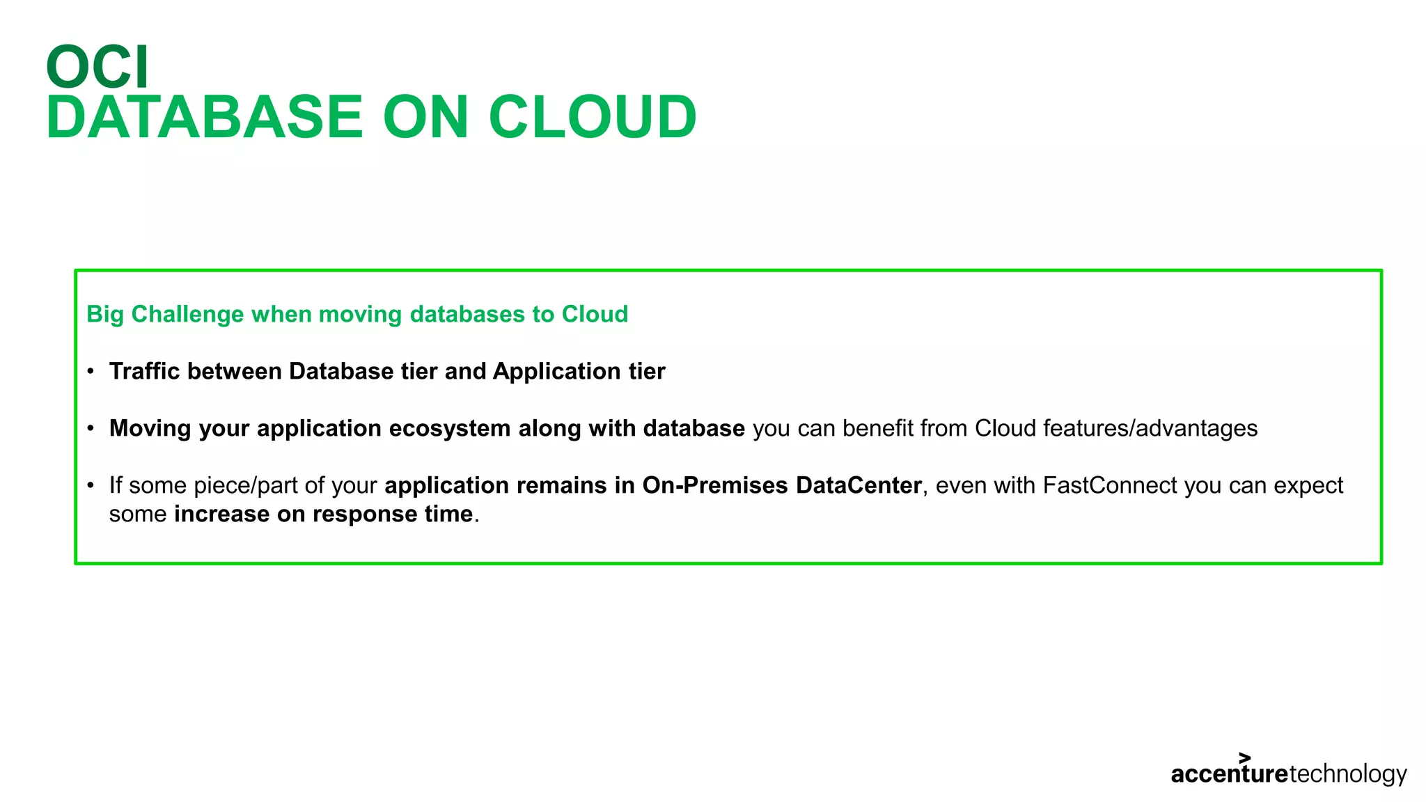 OCI DATABASE ON CLOUD Big Challenge when moving databases to Cloud • Traffic between Database tier and Application tier • Moving your application ecosystem along with database you can benefit from Cloud features/advantages • If some piece/part of your application remains in On-Premises DataCenter, even with FastConnect you can expect some increase on response time. 