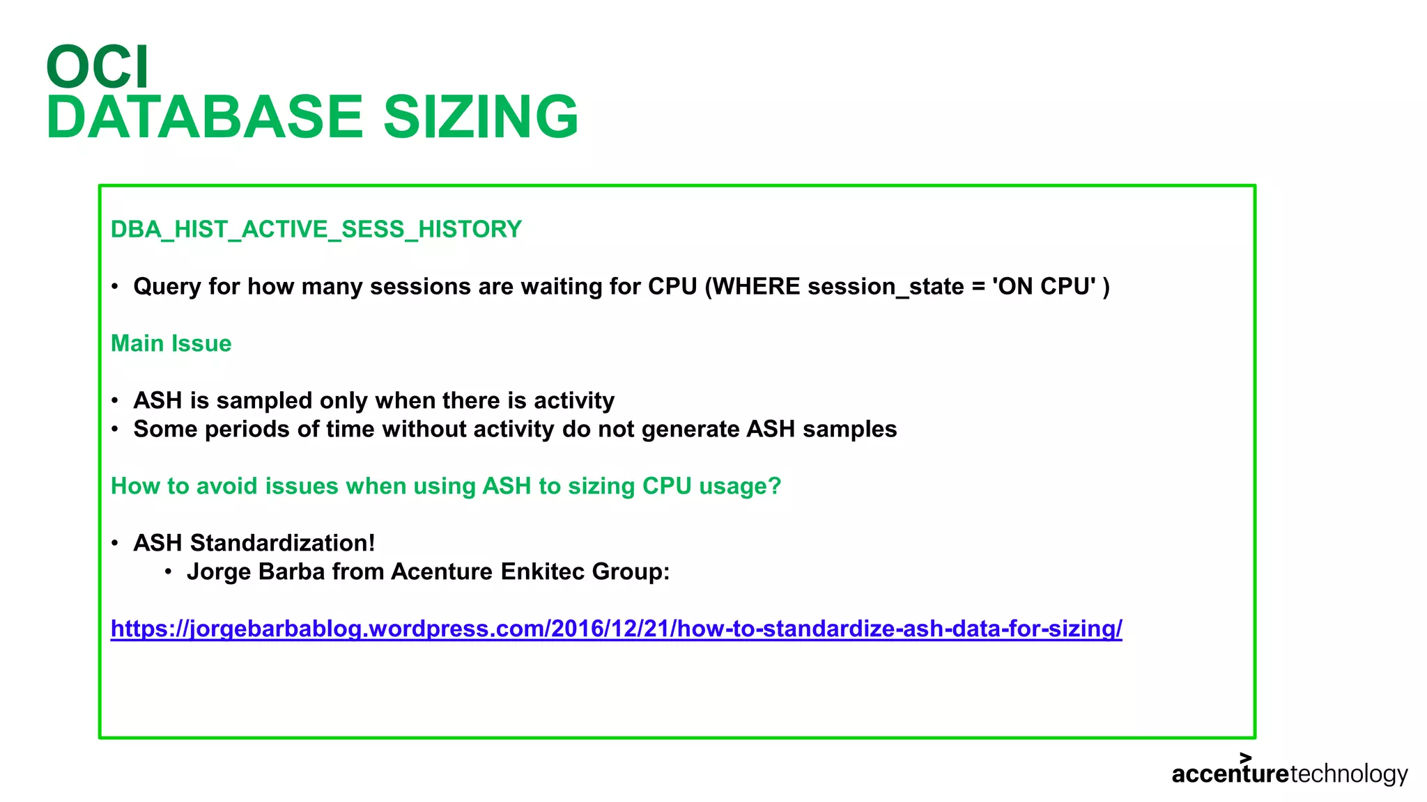 OCI DATABASE SIZING DBA_HIST_ACTIVE_SESS_HISTORY • Query for how many sessions are waiting for CPU (WHERE session_state = 'ON CPU' ) Main Issue • ASH is sampled only when there is activity • Some periods of time without activity do not generate ASH samples How to avoid issues when using ASH to sizing CPU usage? • ASH Standardization! • Jorge Barba from Acenture Enkitec Group: https://jorgebarbablog.wordpress.com/2016/12/21/how-to-standardize-ash-data-for-sizing/ 