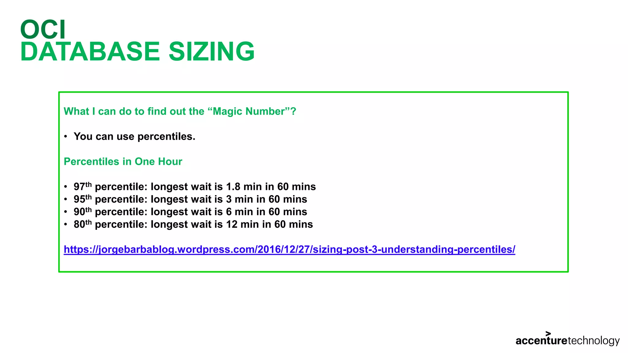 OCI DATABASE SIZING What I can do to find out the “Magic Number”? • You can use percentiles. Percentiles in One Hour • 97th percentile: longest wait is 1.8 min in 60 mins • 95th percentile: longest wait is 3 min in 60 mins • 90th percentile: longest wait is 6 min in 60 mins • 80th percentile: longest wait is 12 min in 60 mins https://jorgebarbablog.wordpress.com/2016/12/27/sizing-post-3-understanding-percentiles/ 