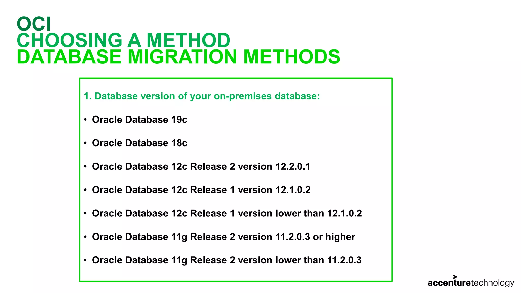 OCI CHOOSING A METHOD DATABASE MIGRATION METHODS 1. Database version of your on-premises database: • Oracle Database 19c • Oracle Database 18c • Oracle Database 12c Release 2 version 12.2.0.1 • Oracle Database 12c Release 1 version 12.1.0.2 • Oracle Database 12c Release 1 version lower than 12.1.0.2 • Oracle Database 11g Release 2 version 11.2.0.3 or higher • Oracle Database 11g Release 2 version lower than 11.2.0.3 
