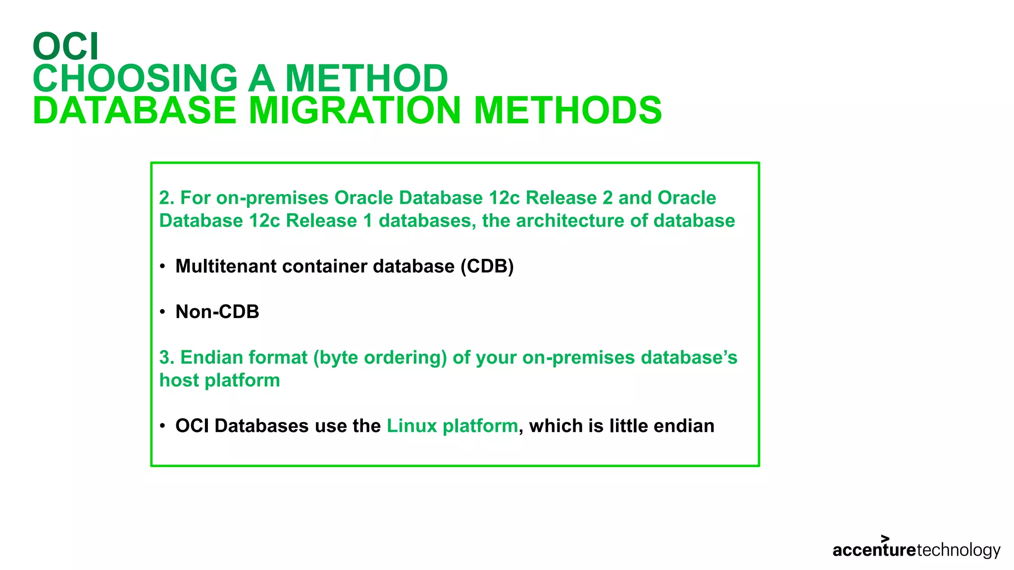 OCI CHOOSING A METHOD DATABASE MIGRATION METHODS 2. For on-premises Oracle Database 12c Release 2 and Oracle Database 12c Release 1 databases, the architecture of database • Multitenant container database (CDB) • Non-CDB 3. Endian format (byte ordering) of your on-premises database’s host platform • OCI Databases use the Linux platform, which is little endian 