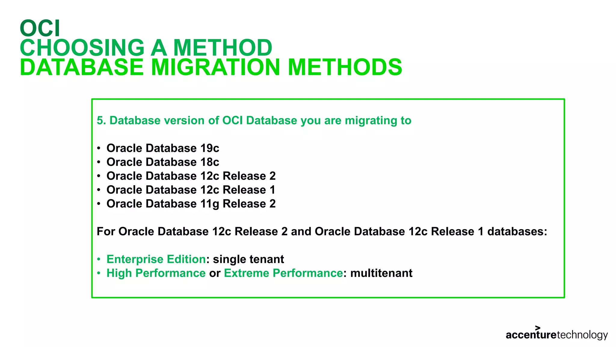 OCI CHOOSING A METHOD DATABASE MIGRATION METHODS 5. Database version of OCI Database you are migrating to • Oracle Database 19c • Oracle Database 18c • Oracle Database 12c Release 2 • Oracle Database 12c Release 1 • Oracle Database 11g Release 2 For Oracle Database 12c Release 2 and Oracle Database 12c Release 1 databases: • Enterprise Edition: single tenant • High Performance or Extreme Performance: multitenant 