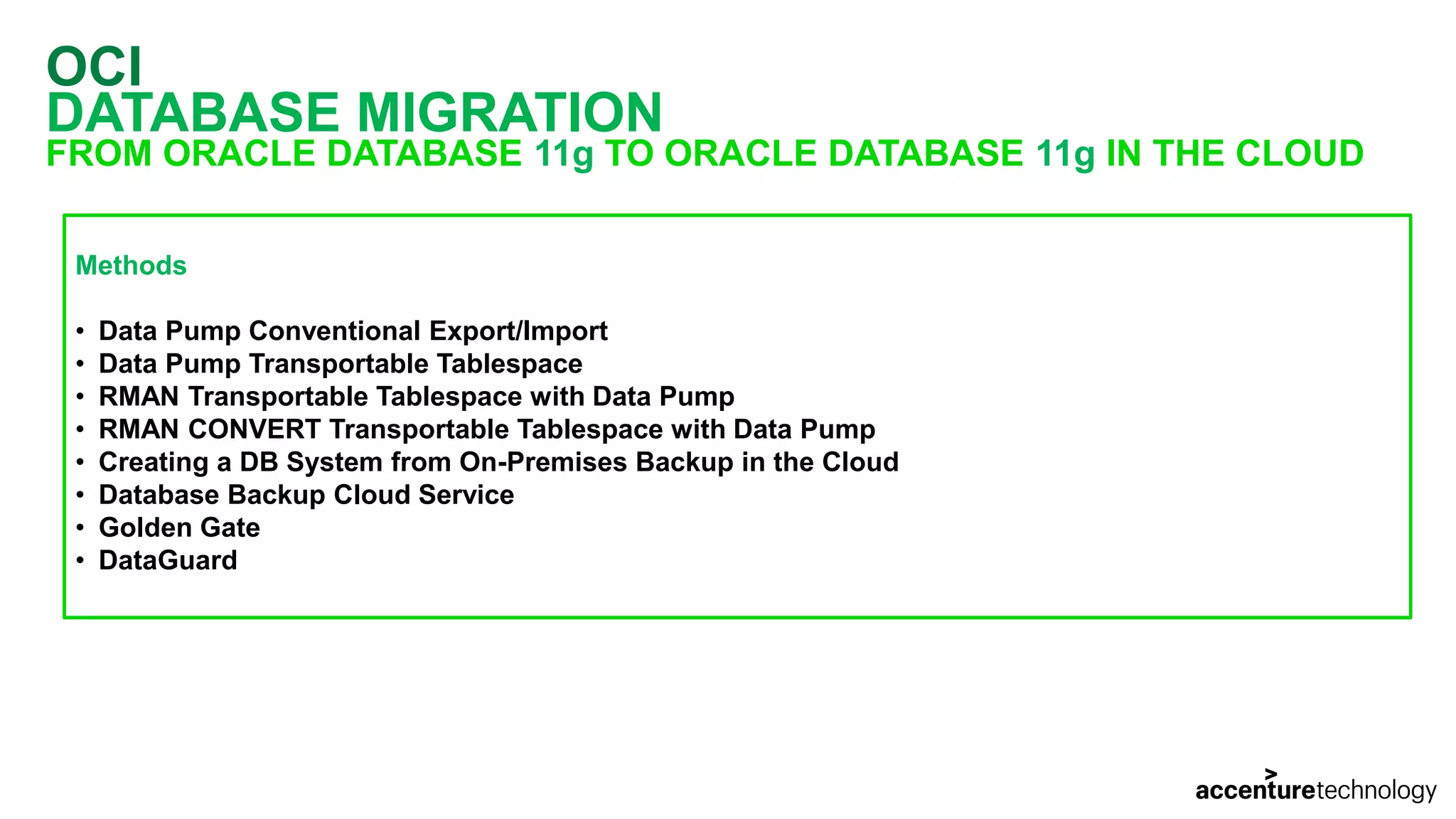 OCI DATABASE MIGRATION FROM ORACLE DATABASE 11g TO ORACLE DATABASE 11g IN THE CLOUD Methods • Data Pump Conventional Export/Import • Data Pump Transportable Tablespace • RMAN Transportable Tablespace with Data Pump • RMAN CONVERT Transportable Tablespace with Data Pump • Creating a DB System from On-Premises Backup in the Cloud • Database Backup Cloud Service • Golden Gate • DataGuard 