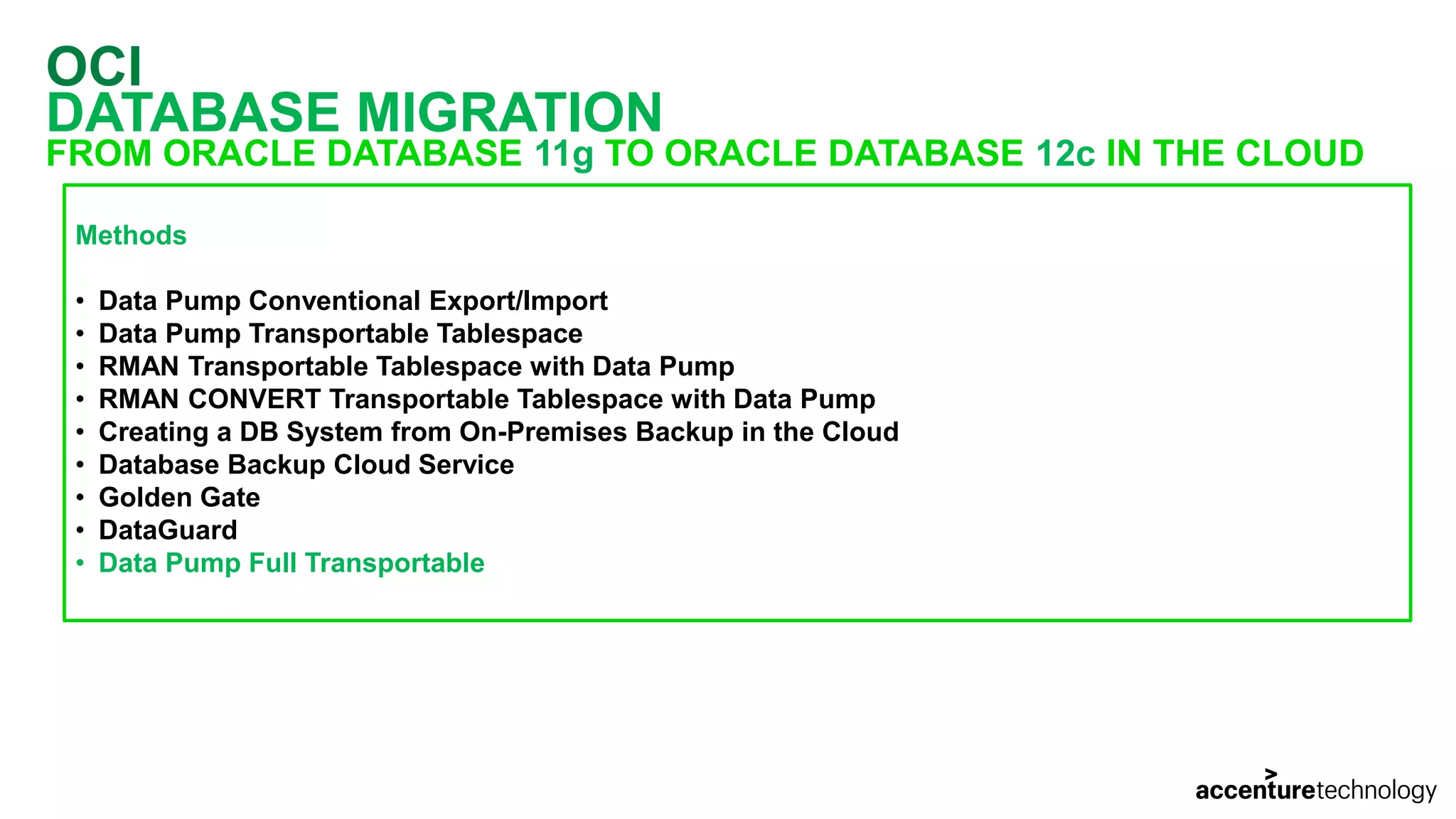 OCI DATABASE MIGRATION FROM ORACLE DATABASE 11g TO ORACLE DATABASE 12c IN THE CLOUD Methods • Data Pump Conventional Export/Import • Data Pump Transportable Tablespace • RMAN Transportable Tablespace with Data Pump • RMAN CONVERT Transportable Tablespace with Data Pump • Creating a DB System from On-Premises Backup in the Cloud • Database Backup Cloud Service • Golden Gate • DataGuard • Data Pump Full Transportable 