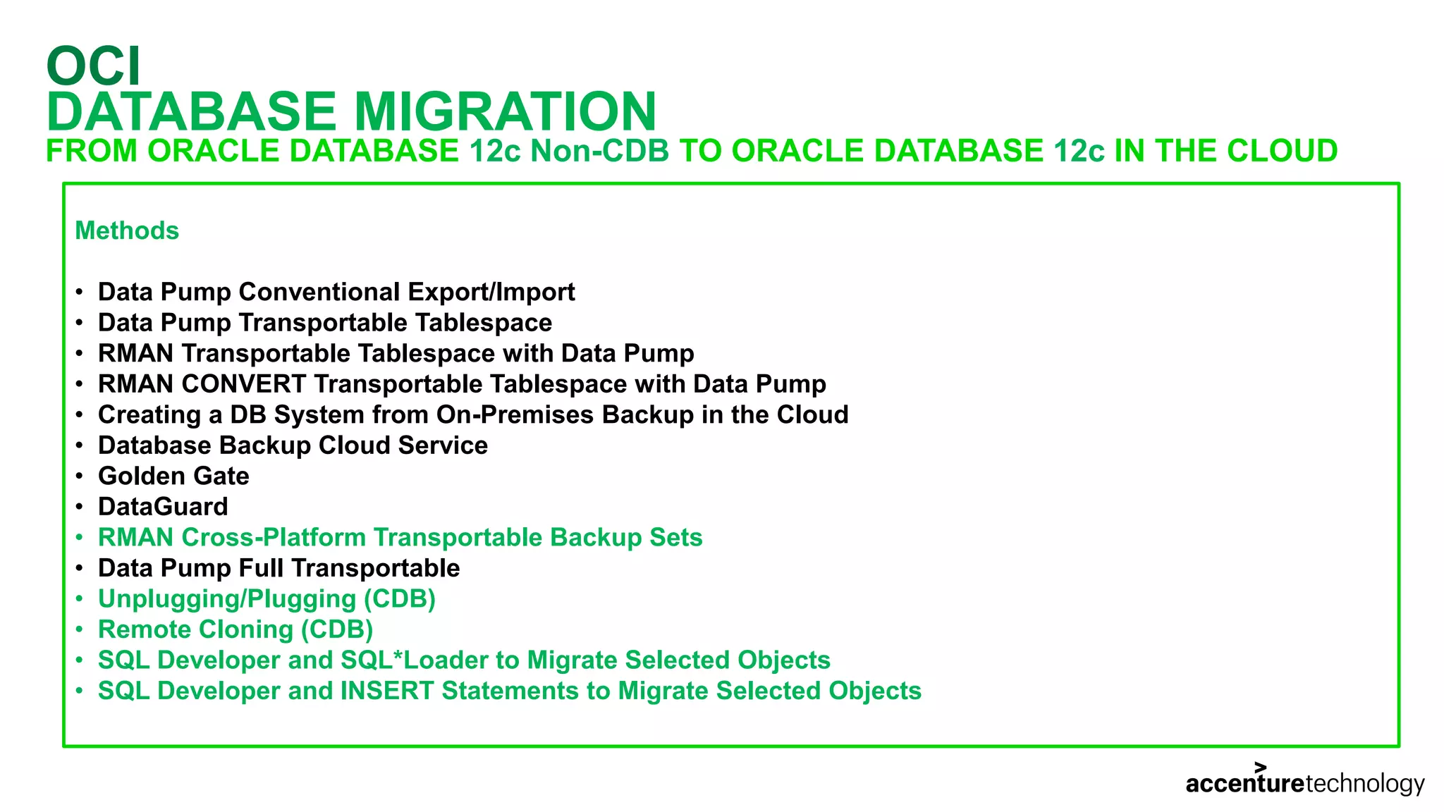 OCI DATABASE MIGRATION FROM ORACLE DATABASE 12c Non-CDB TO ORACLE DATABASE 12c IN THE CLOUD Methods • Data Pump Conventional Export/Import • Data Pump Transportable Tablespace • RMAN Transportable Tablespace with Data Pump • RMAN CONVERT Transportable Tablespace with Data Pump • Creating a DB System from On-Premises Backup in the Cloud • Database Backup Cloud Service • Golden Gate • DataGuard • RMAN Cross-Platform Transportable Backup Sets • Data Pump Full Transportable • Unplugging/Plugging (CDB) • Remote Cloning (CDB) • SQL Developer and SQL*Loader to Migrate Selected Objects • SQL Developer and INSERT Statements to Migrate Selected Objects 