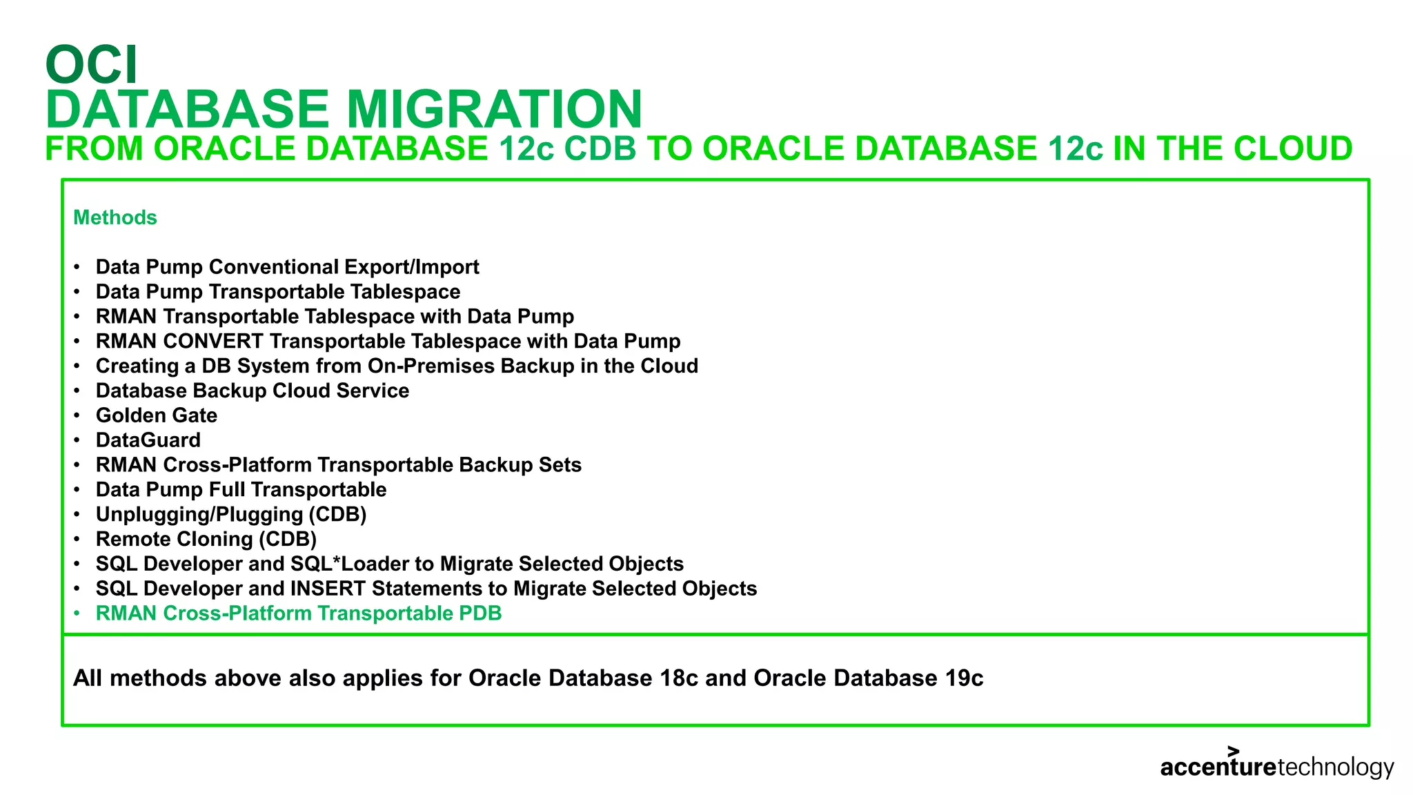 OCI DATABASE MIGRATION FROM ORACLE DATABASE 12c CDB TO ORACLE DATABASE 12c IN THE CLOUD Methods • Data Pump Conventional Export/Import • Data Pump Transportable Tablespace • RMAN Transportable Tablespace with Data Pump • RMAN CONVERT Transportable Tablespace with Data Pump • Creating a DB System from On-Premises Backup in the Cloud • Database Backup Cloud Service • Golden Gate • DataGuard • RMAN Cross-Platform Transportable Backup Sets • Data Pump Full Transportable • Unplugging/Plugging (CDB) • Remote Cloning (CDB) • SQL Developer and SQL*Loader to Migrate Selected Objects • SQL Developer and INSERT Statements to Migrate Selected Objects • RMAN Cross-Platform Transportable PDB All methods above also applies for Oracle Database 18c and Oracle Database 19c 