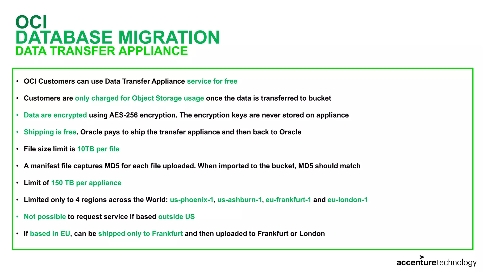 OCI DATABASE MIGRATION DATA TRANSFER APPLIANCE • OCI Customers can use Data Transfer Appliance service for free • Customers are only charged for Object Storage usage once the data is transferred to bucket • Data are encrypted using AES-256 encryption. The encryption keys are never stored on appliance • Shipping is free. Oracle pays to ship the transfer appliance and then back to Oracle • File size limit is 10TB per file • A manifest file captures MD5 for each file uploaded. When imported to the bucket, MD5 should match • Limit of 150 TB per appliance • Limited only to 4 regions across the World: us-phoenix-1, us-ashburn-1, eu-frankfurt-1 and eu-london-1 • Not possible to request service if based outside US • If based in EU, can be shipped only to Frankfurt and then uploaded to Frankfurt or London 