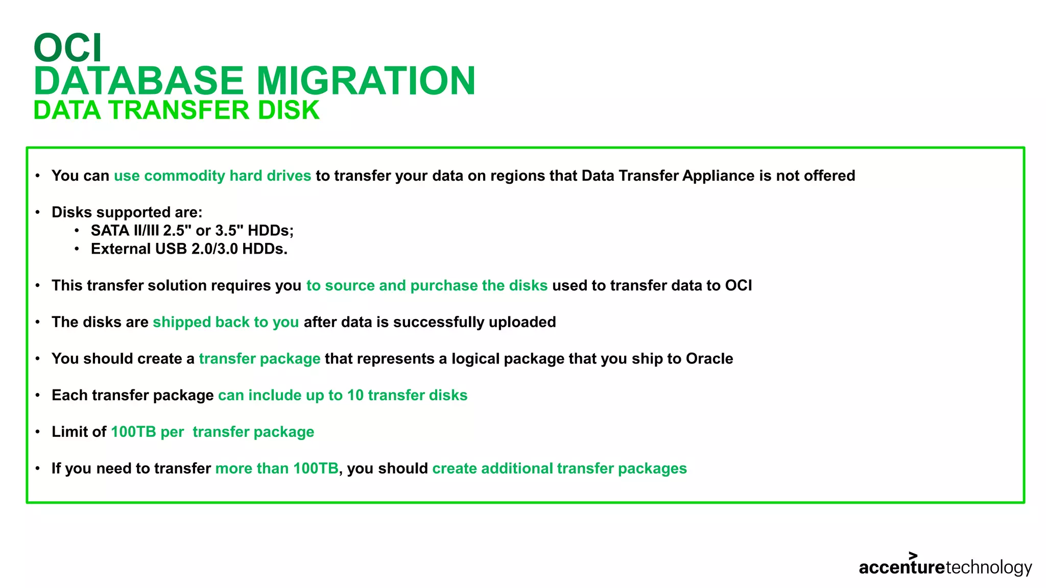OCI DATABASE MIGRATION DATA TRANSFER DISK • You can use commodity hard drives to transfer your data on regions that Data Transfer Appliance is not offered • Disks supported are: • SATA II/III 2.5" or 3.5" HDDs; • External USB 2.0/3.0 HDDs. • This transfer solution requires you to source and purchase the disks used to transfer data to OCI • The disks are shipped back to you after data is successfully uploaded • You should create a transfer package that represents a logical package that you ship to Oracle • Each transfer package can include up to 10 transfer disks • Limit of 100TB per transfer package • If you need to transfer more than 100TB, you should create additional transfer packages 
