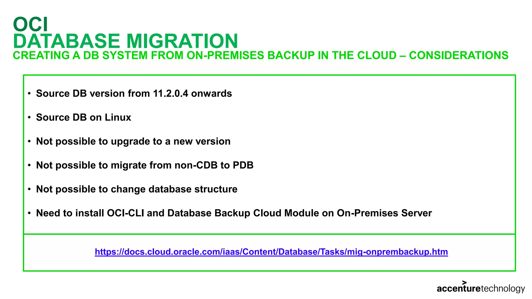 OCI DATABASE MIGRATION CREATING A DB SYSTEM FROM ON-PREMISES BACKUP IN THE CLOUD – CONSIDERATIONS • Source DB version from 11.2.0.4 onwards • Source DB on Linux • Not possible to upgrade to a new version • Not possible to migrate from non-CDB to PDB • Not possible to change database structure • Need to install OCI-CLI and Database Backup Cloud Module on On-Premises Server https://docs.cloud.oracle.com/iaas/Content/Database/Tasks/mig-onprembackup.htm 