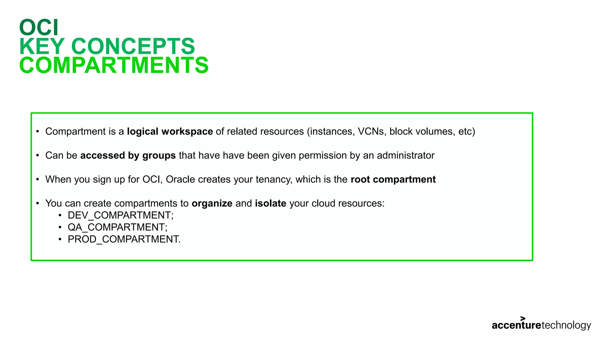 OCI KEY CONCEPTS COMPARTMENTS • Compartment is a logical workspace of related resources (instances, VCNs, block volumes, etc) • Can be accessed by groups that have have been given permission by an administrator • When you sign up for OCI, Oracle creates your tenancy, which is the root compartment • You can create compartments to organize and isolate your cloud resources: • DEV_COMPARTMENT; • QA_COMPARTMENT; • PROD_COMPARTMENT. 