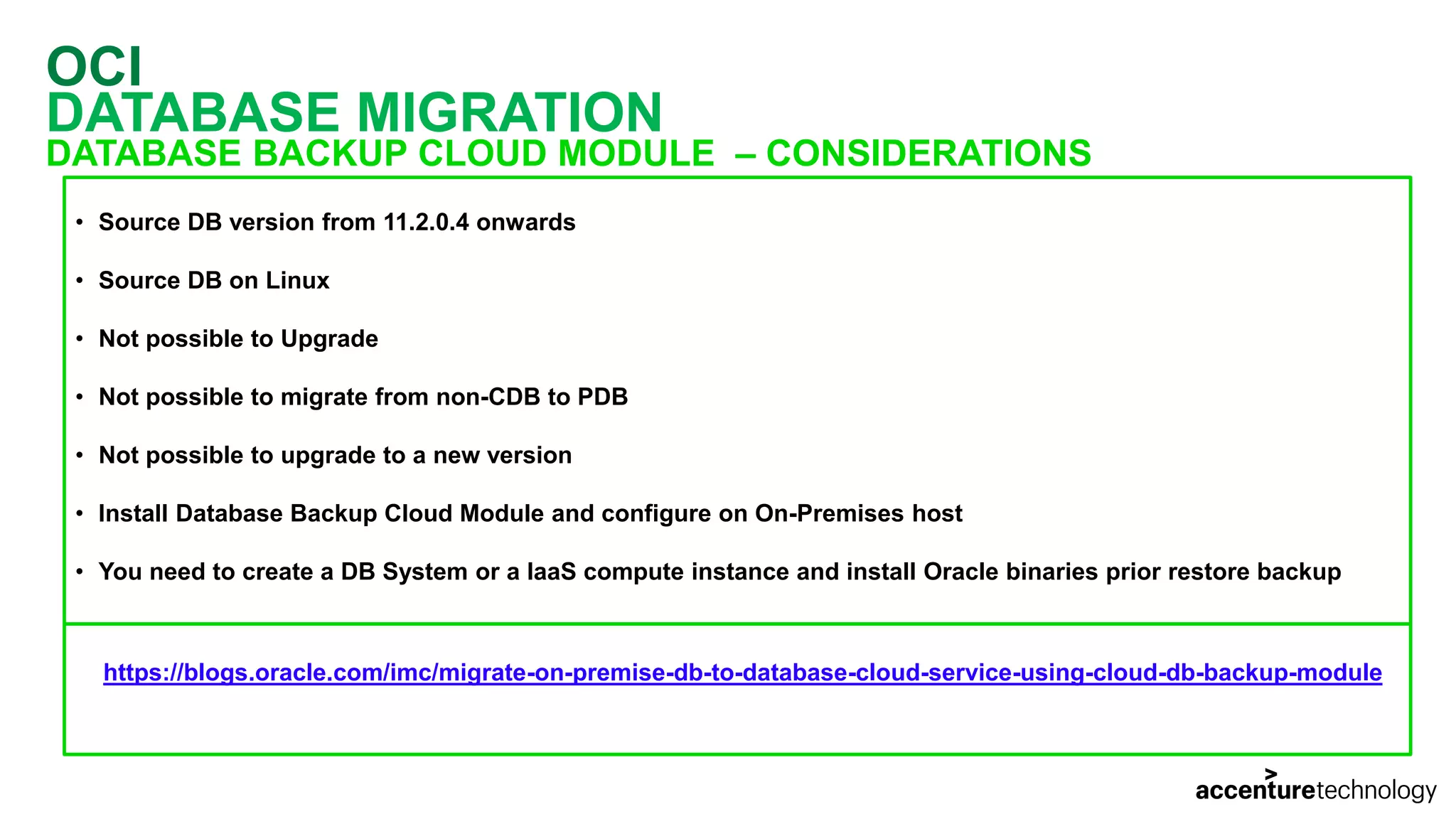 OCI DATABASE MIGRATION DATABASE BACKUP CLOUD MODULE – CONSIDERATIONS • Source DB version from 11.2.0.4 onwards • Source DB on Linux • Not possible to Upgrade • Not possible to migrate from non-CDB to PDB • Not possible to upgrade to a new version • Install Database Backup Cloud Module and configure on On-Premises host • You need to create a DB System or a IaaS compute instance and install Oracle binaries prior restore backup https://blogs.oracle.com/imc/migrate-on-premise-db-to-database-cloud-service-using-cloud-db-backup-module 