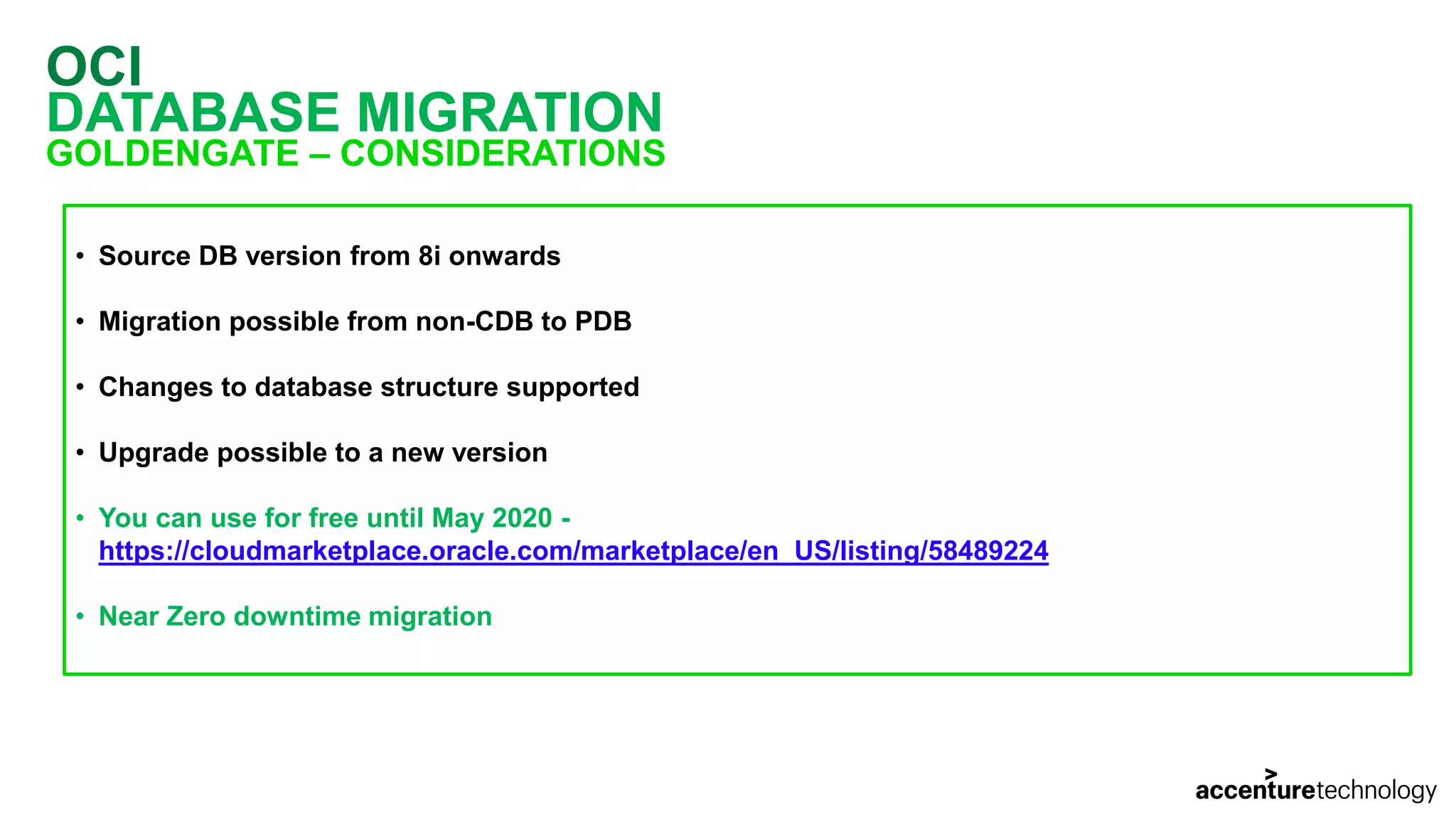 OCI DATABASE MIGRATION GOLDENGATE – CONSIDERATIONS • Source DB version from 8i onwards • Migration possible from non-CDB to PDB • Changes to database structure supported • Upgrade possible to a new version • You can use for free until May 2020 - https://cloudmarketplace.oracle.com/marketplace/en_US/listing/58489224 • Near Zero downtime migration 