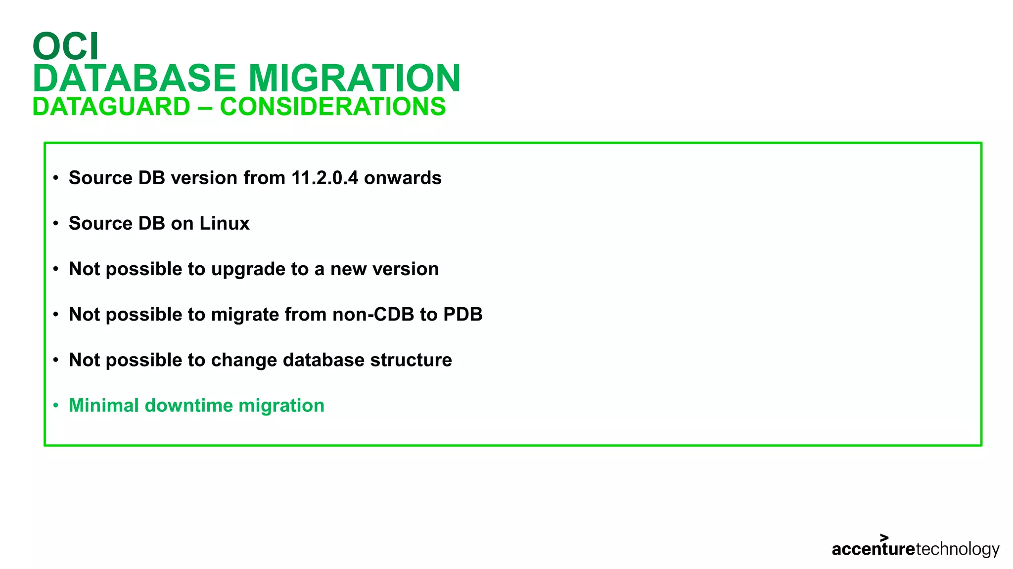 OCI DATABASE MIGRATION DATAGUARD – CONSIDERATIONS • Source DB version from 11.2.0.4 onwards • Source DB on Linux • Not possible to upgrade to a new version • Not possible to migrate from non-CDB to PDB • Not possible to change database structure • Minimal downtime migration 