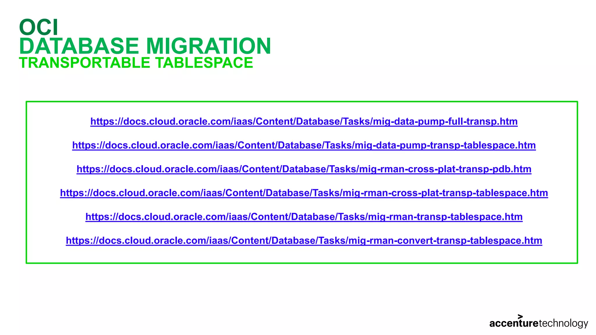 OCI DATABASE MIGRATION TRANSPORTABLE TABLESPACE https://docs.cloud.oracle.com/iaas/Content/Database/Tasks/mig-data-pump-full-transp.htm https://docs.cloud.oracle.com/iaas/Content/Database/Tasks/mig-data-pump-transp-tablespace.htm https://docs.cloud.oracle.com/iaas/Content/Database/Tasks/mig-rman-cross-plat-transp-pdb.htm https://docs.cloud.oracle.com/iaas/Content/Database/Tasks/mig-rman-cross-plat-transp-tablespace.htm https://docs.cloud.oracle.com/iaas/Content/Database/Tasks/mig-rman-transp-tablespace.htm https://docs.cloud.oracle.com/iaas/Content/Database/Tasks/mig-rman-convert-transp-tablespace.htm 