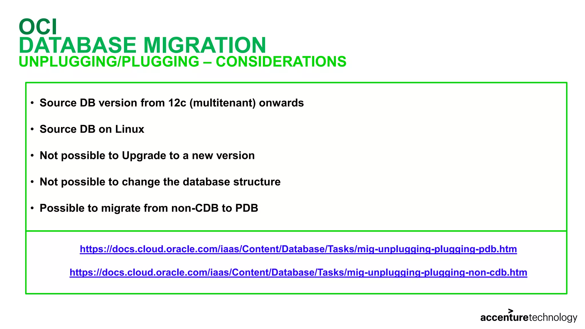OCI DATABASE MIGRATION UNPLUGGING/PLUGGING – CONSIDERATIONS • Source DB version from 12c (multitenant) onwards • Source DB on Linux • Not possible to Upgrade to a new version • Not possible to change the database structure • Possible to migrate from non-CDB to PDB https://docs.cloud.oracle.com/iaas/Content/Database/Tasks/mig-unplugging-plugging-pdb.htm https://docs.cloud.oracle.com/iaas/Content/Database/Tasks/mig-unplugging-plugging-non-cdb.htm 