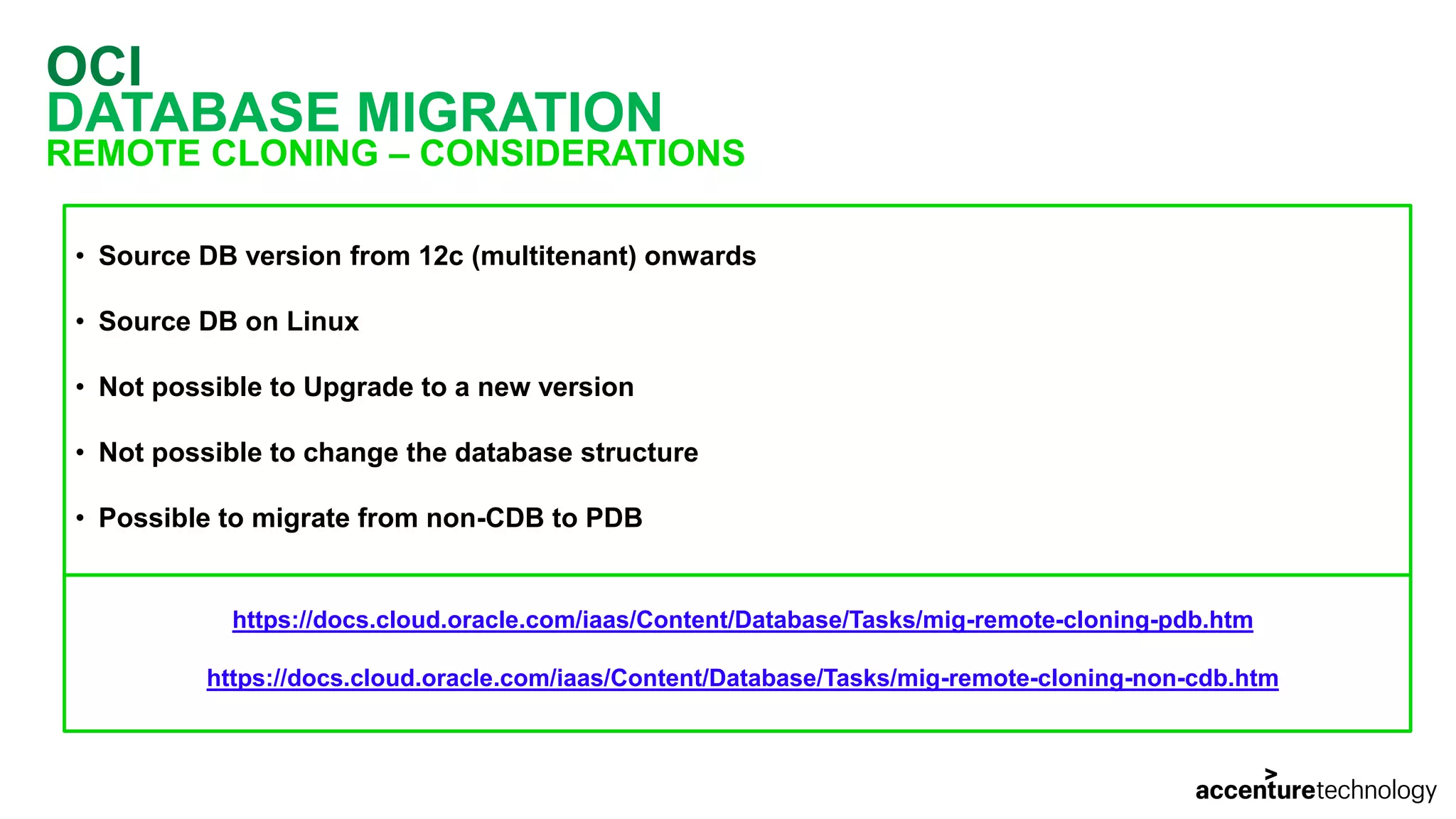 OCI DATABASE MIGRATION REMOTE CLONING – CONSIDERATIONS • Source DB version from 12c (multitenant) onwards • Source DB on Linux • Not possible to Upgrade to a new version • Not possible to change the database structure • Possible to migrate from non-CDB to PDB https://docs.cloud.oracle.com/iaas/Content/Database/Tasks/mig-remote-cloning-pdb.htm https://docs.cloud.oracle.com/iaas/Content/Database/Tasks/mig-remote-cloning-non-cdb.htm 