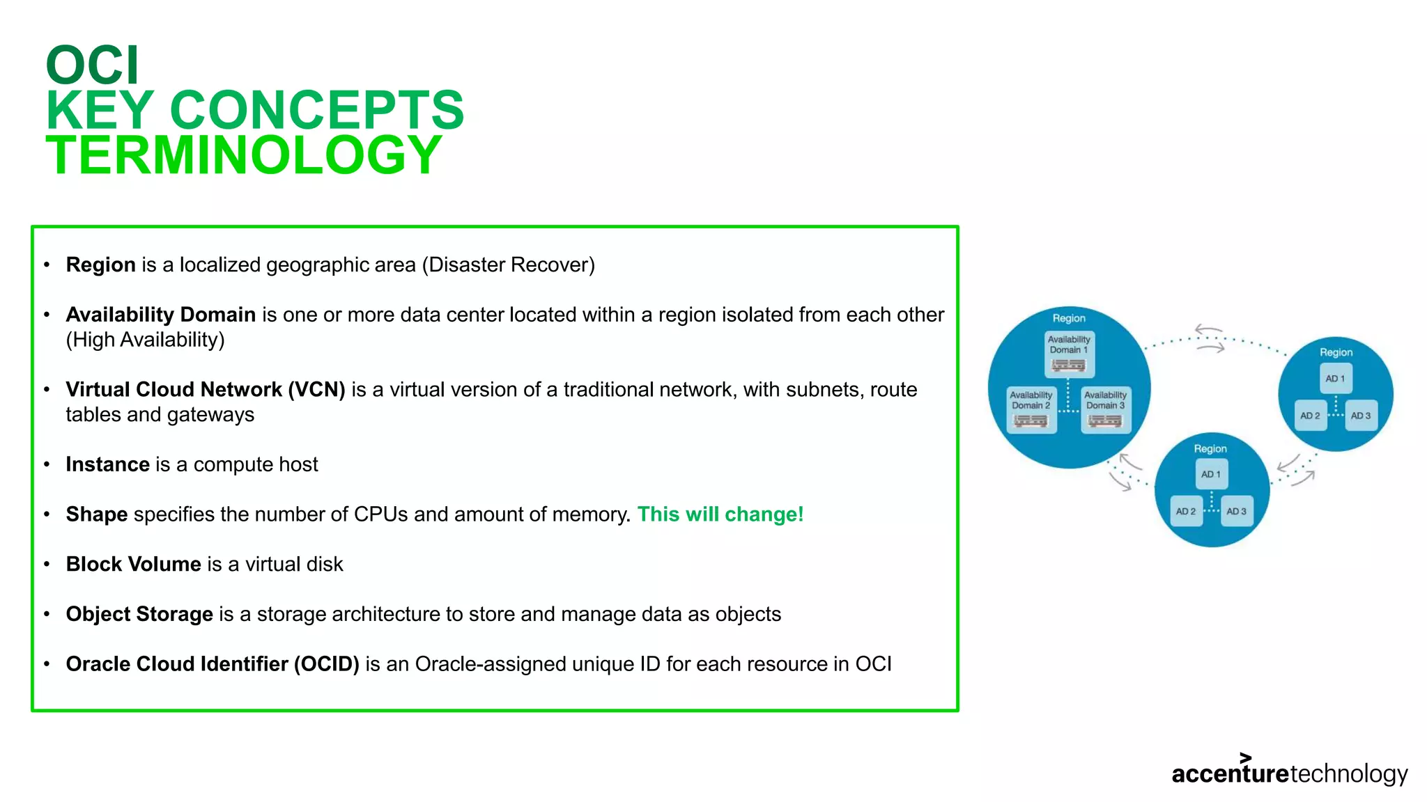 OCI KEY CONCEPTS TERMINOLOGY • Region is a localized geographic area (Disaster Recover) • Availability Domain is one or more data center located within a region isolated from each other (High Availability) • Virtual Cloud Network (VCN) is a virtual version of a traditional network, with subnets, route tables and gateways • Instance is a compute host • Shape specifies the number of CPUs and amount of memory. This will change! • Block Volume is a virtual disk • Object Storage is a storage architecture to store and manage data as objects • Oracle Cloud Identifier (OCID) is an Oracle-assigned unique ID for each resource in OCI 