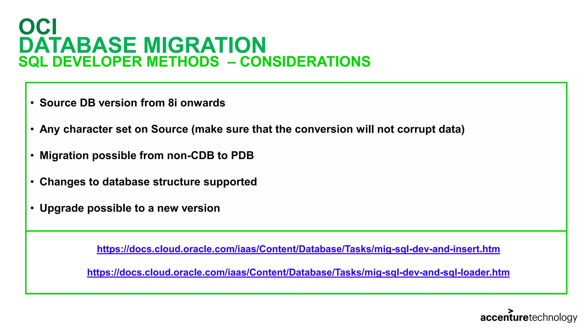 OCI DATABASE MIGRATION SQL DEVELOPER METHODS – CONSIDERATIONS • Source DB version from 8i onwards • Any character set on Source (make sure that the conversion will not corrupt data) • Migration possible from non-CDB to PDB • Changes to database structure supported • Upgrade possible to a new version https://docs.cloud.oracle.com/iaas/Content/Database/Tasks/mig-sql-dev-and-insert.htm https://docs.cloud.oracle.com/iaas/Content/Database/Tasks/mig-sql-dev-and-sql-loader.htm 