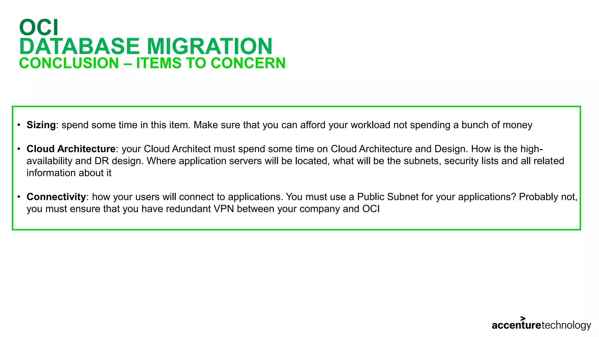 OCI DATABASE MIGRATION CONCLUSION – ITEMS TO CONCERN • Sizing: spend some time in this item. Make sure that you can afford your workload not spending a bunch of money • Cloud Architecture: your Cloud Architect must spend some time on Cloud Architecture and Design. How is the high- availability and DR design. Where application servers will be located, what will be the subnets, security lists and all related information about it • Connectivity: how your users will connect to applications. You must use a Public Subnet for your applications? Probably not, you must ensure that you have redundant VPN between your company and OCI 