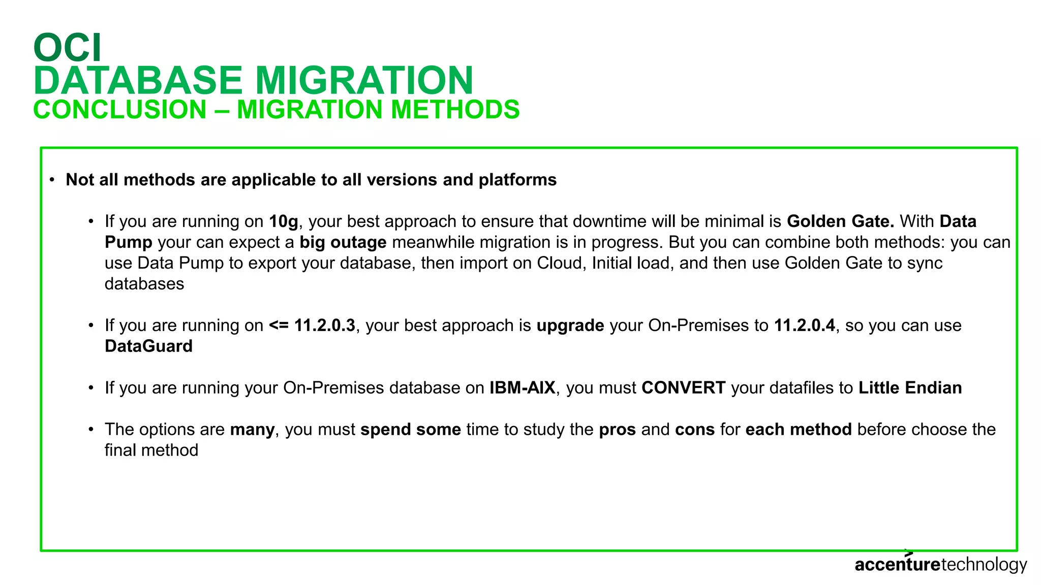 OCI DATABASE MIGRATION CONCLUSION – MIGRATION METHODS • Not all methods are applicable to all versions and platforms • If you are running on 10g, your best approach to ensure that downtime will be minimal is Golden Gate. With Data Pump your can expect a big outage meanwhile migration is in progress. But you can combine both methods: you can use Data Pump to export your database, then import on Cloud, Initial load, and then use Golden Gate to sync databases • If you are running on <= 11.2.0.3, your best approach is upgrade your On-Premises to 11.2.0.4, so you can use DataGuard • If you are running your On-Premises database on IBM-AIX, you must CONVERT your datafiles to Little Endian • The options are many, you must spend some time to study the pros and cons for each method before choose the final method 
