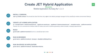 40Create JET Hybrid Application
Mobile Application As Easy As 1, 2, 3
npm -g install cordova This should be done first time only. npm is the default package manager for the JavaScript runtime environment Node.js
INSTALL CORDOVA
yo oraclejet:hybrid redsamuraiwarehouse --appId=com.warehouse --appName="redsamuraiwarehouse" --template=navbar --platforms=android
Yeoman runs as a command-line interface written for Node.js and which combines generating a starter template, managing dependencies
CREATE JET HYBRID APPLICATION
grunt build --platform=android Grunt is a JavaScript task runner
BUILD
grunt serve --platform=android --browser --disableLiveReload=true
RUN IN BROWSER
grunt serve --platform=android --destination=device
RUN ON DEVICE AS APPLICATION
 