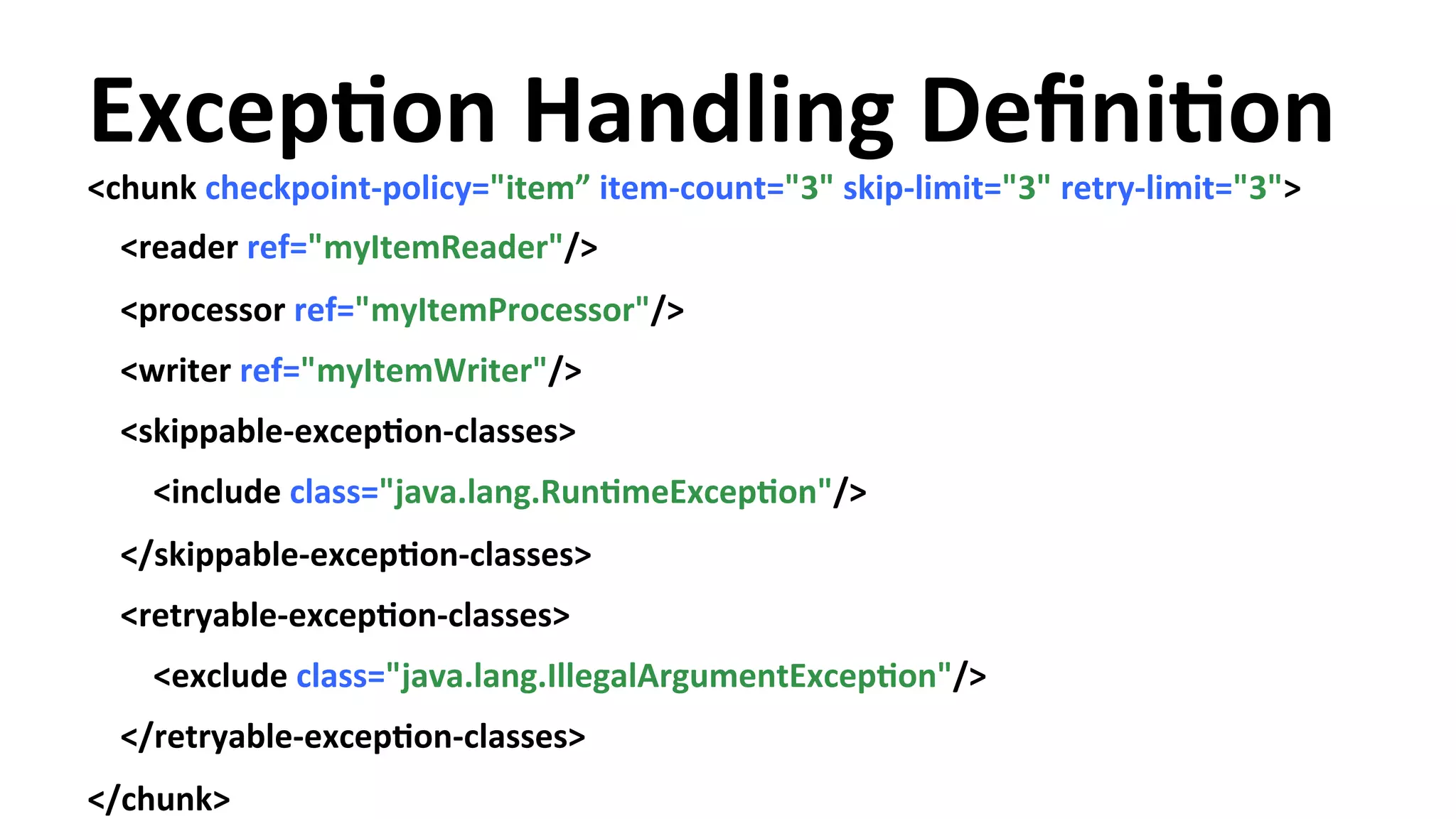 ExcepYon Handling DefiniYon <chunk checkpoint-­‐policy="item” item-­‐count="3" skip-­‐limit="3" retry-­‐limit="3"> <reader ref="myItemReader"/> <processor ref="myItemProcessor"/> <writer ref="myItemWriter"/> <skippable-­‐excepYon-­‐classes> <include class="java.lang.RunYmeExcepYon"/> </skippable-­‐excepYon-­‐classes> <retryable-­‐excepYon-­‐classes> <exclude class="java.lang.IllegalArgumentExcepYon"/> </retryable-­‐excepYon-­‐classes> </chunk> 