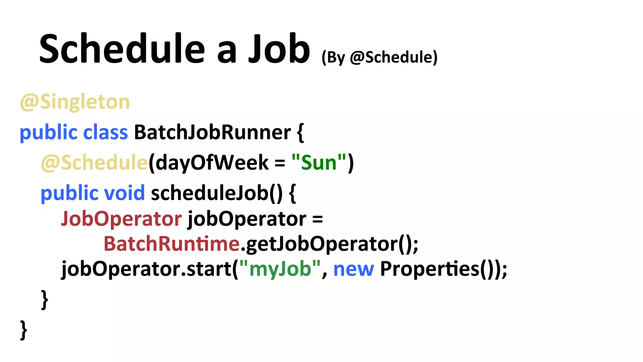 Schedule a Job (By @Schedule) @Singleton public class BatchJobRunner { @Schedule(dayOfWeek = "Sun") public void scheduleJob() { JobOperator jobOperator = BatchRunYme.getJobOperator(); jobOperator.start("myJob", new ProperYes()); } } 