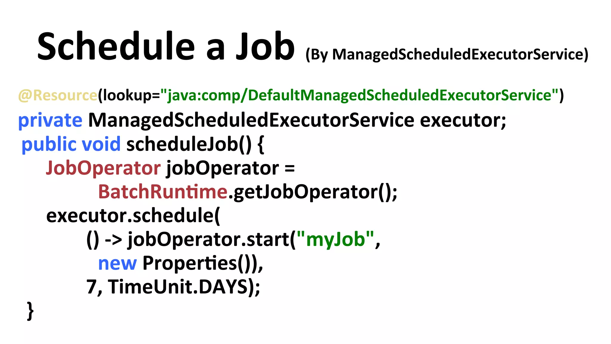 Schedule a Job (By ManagedScheduledExecutorService) @Resource(lookup="java:comp/DefaultManagedScheduledExecutorService") private ManagedScheduledExecutorService executor; public void scheduleJob() { JobOperator jobOperator = BatchRunYme.getJobOperator(); executor.schedule( () -­‐> jobOperator.start("myJob", new ProperYes()), 7, TimeUnit.DAYS); } 