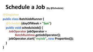Schedule 
a 
Job 
(By 
@Schedule) 
@Singleton 
public 
class 
BatchJobRunner 
{ 
@Schedule(dayOfWeek 
= 
"Sun") 
public 
void 
scheduleJob() 
{ 
JobOperator 
jobOperator 
= 
BatchRunYme.getJobOperator(); 
jobOperator.start("myJob", 
new 
ProperYes()); 
} 
} 
 