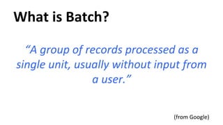 What 
is 
Batch? 
“A 
group 
of 
records 
processed 
as 
a 
single 
unit, 
usually 
without 
input 
from 
a 
user.” 
(from 
Google) 
 